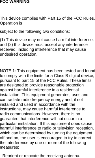  FCC WARNING  This device complies with Part 15 of the FCC Rules. Operation is subject to the following two conditions: (1) This device may not cause harmful interference, and (2) this device must accept any interference received, including interference that may cause undesired operation.  NOTE 1: This equipment has been tested and found to comply with the limits for a Class B digital device, pursuant to part 15 of the FCC Rules. These limits are designed to provide reasonable protection against harmful interference in a residential installation. This equipment generates, uses and can radiate radio frequency energy and, if not installed and used in accordance with the instructions, may cause harmful interference to radio communications. However, there is no guarantee that interference will not occur in a particular installation. If this equipment does cause harmful interference to radio or television reception, which can be determined by turning the equipment off and on, the user is encouraged to try to correct the interference by one or more of the following measures: - Reorient or relocate the receiving antenna. 