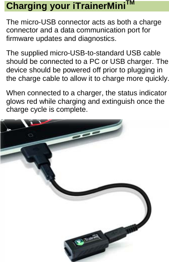  Charging your iTrainerMiniTM The micro-USB connector acts as both a charge connector and a data communication port for firmware updates and diagnostics. The supplied micro-USB-to-standard USB cable should be connected to a PC or USB charger. The device should be powered off prior to plugging in the charge cable to allow it to charge more quickly. When connected to a charger, the status indicator glows red while charging and extinguish once the charge cycle is complete. 