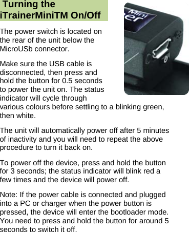   Turning the iTrainerMiniTM On/Off The power switch is located on the rear of the unit below the MicroUSb connector. Make sure the USB cable is disconnected, then press and hold the button for 0.5 seconds to power the unit on. The status indicator will cycle through various colours before settling to a blinking green, then white.  The unit will automatically power off after 5 minutes of inactivity and you will need to repeat the above procedure to turn it back on. To power off the device, press and hold the button for 3 seconds; the status indicator will blink red a few times and the device will power off. Note: If the power cable is connected and plugged into a PC or charger when the power button is pressed, the device will enter the bootloader mode. You need to press and hold the button for around 5 seconds to switch it off. 