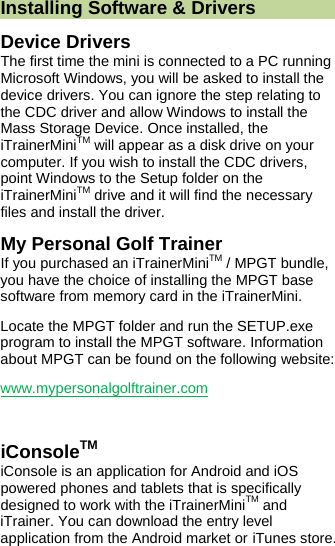  Installing Software &amp; Drivers Device Drivers The first time the mini is connected to a PC running Microsoft Windows, you will be asked to install the device drivers. You can ignore the step relating to the CDC driver and allow Windows to install the Mass Storage Device. Once installed, the iTrainerMiniTM will appear as a disk drive on your computer. If you wish to install the CDC drivers, point Windows to the Setup folder on the iTrainerMiniTM drive and it will find the necessary files and install the driver. My Personal Golf Trainer If you purchased an iTrainerMiniTM / MPGT bundle, you have the choice of installing the MPGT base software from memory card in the iTrainerMini. Locate the MPGT folder and run the SETUP.exe program to install the MPGT software. Information about MPGT can be found on the following website:  www.mypersonalgolftrainer.com  iConsoleTM iConsole is an application for Android and iOS powered phones and tablets that is specifically designed to work with the iTrainerMiniTM and iTrainer. You can download the entry level application from the Android market or iTunes store. 