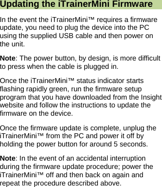  Updating the iTrainerMini Firmware In the event the iTrainerMini&trade; requires a firmware update, you need to plug the device into the PC using the supplied USB cable and then power on the unit. Note: The power button, by design, is more difficult to press when the cable is plugged in. Once the iTrainerMini&trade; status indicator starts flashing rapidly green, run the firmware setup program that you have downloaded from the Insight website and follow the instructions to update the firmware on the device. Once the firmware update is complete, unplug the iTrainerMini&trade; from the PC and power it off by holding the power button for around 5 seconds. Note: In the event of an accidental interruption during the firmware update procedure; power the iTrainerMini&trade; off and then back on again and repeat the procedure described above.