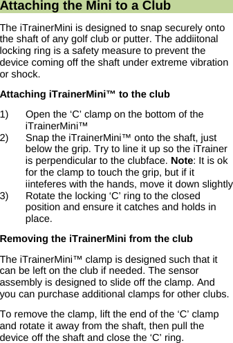  Attaching the Mini to a Club The iTrainerMini is designed to snap securely onto the shaft of any golf club or putter. The addiitonal locking ring is a safety measure to prevent the device coming off the shaft under extreme vibration or shock. Attaching iTrainerMini&trade; to the club 1)  Open the &lsquo;C&rsquo; clamp on the bottom of the iTrainerMini&trade; 2)  Snap the iTrainerMini&trade; onto the shaft, just below the grip. Try to line it up so the iTrainer is perpendicular to the clubface. Note: It is ok for the clamp to touch the grip, but if it iinteferes with the hands, move it down slightly 3)  Rotate the locking &lsquo;C&rsquo; ring to the closed position and ensure it catches and holds in place. Removing the iTrainerMini from the club The iTrainerMini&trade; clamp is designed such that it can be left on the club if needed. The sensor assembly is designed to slide off the clamp. And you can purchase additional clamps for other clubs. To remove the clamp, lift the end of the &lsquo;C&rsquo; clamp and rotate it away from the shaft, then pull the device off the shaft and close the &lsquo;C&rsquo; ring.  