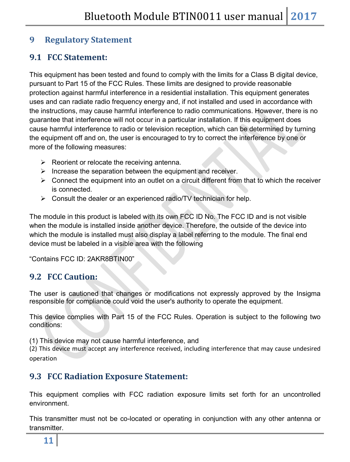 Bluetooth Module BTIN0011 user manual 2017  11   9  Regulatory Statement 9.1 FCC Statement:   This equipment has been tested and found to comply with the limits for a Class B digital device, pursuant to Part 15 of the FCC Rules. These limits are designed to provide reasonable protection against harmful interference in a residential installation. This equipment generates uses and can radiate radio frequency energy and, if not installed and used in accordance with the instructions, may cause harmful interference to radio communications. However, there is no guarantee that interference will not occur in a particular installation. If this equipment does cause harmful interference to radio or television reception, which can be determined by turning the equipment off and on, the user is encouraged to try to correct the interference by one or more of the following measures:    Reorient or relocate the receiving antenna.   Increase the separation between the equipment and receiver.    Connect the equipment into an outlet on a circuit different from that to which the receiver is connected.    Consult the dealer or an experienced radio/TV technician for help.  The module in this product is labeled with its own FCC ID No. The FCC ID and is not visible when the module is installed inside another device. Therefore, the outside of the device into which the module is installed must also display a label referring to the module. The final end device must be labeled in a visible area with the following “Contains FCC ID: 2AKR8BTIN00” 9.2 FCC Caution:   The  user  is  cautioned  that  changes  or  modifications  not  expressly  approved  by  the  Insigma responsible for compliance could void the user&apos;s authority to operate the equipment.  This device complies with Part 15 of the FCC Rules. Operation is subject to the following two conditions:   (1) This device may not cause harmful interference, and  (2) This device must accept any interference received, including interference that may cause undesired operation 9.3 FCC Radiation Exposure Statement:  This  equipment  complies  with  FCC  radiation  exposure  limits  set  forth  for  an  uncontrolled environment.  This transmitter must  not be  co-located  or  operating  in  conjunction  with any  other  antenna  or transmitter. 