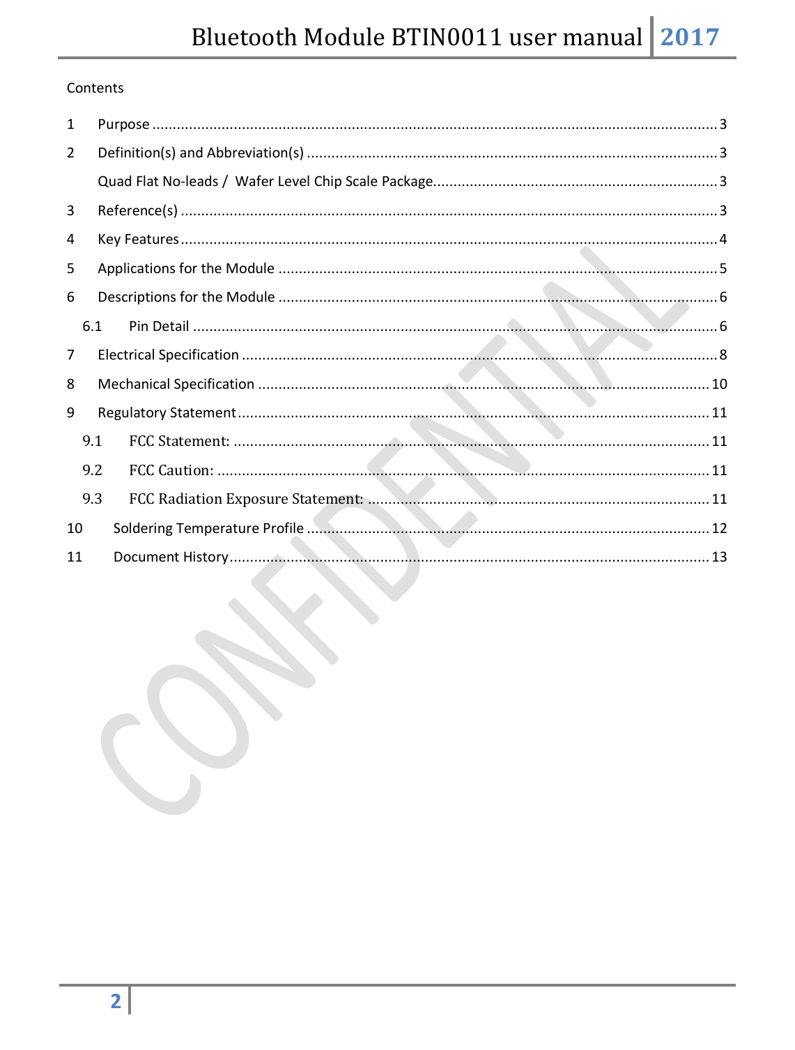 Bluetooth Module BTIN0011 user manual 2017  2   Contents 1  Purpose ........................................................................................................................................... 3 2  Definition(s) and Abbreviation(s) ..................................................................................................... 3 Quad Flat No-leads /  Wafer Level Chip Scale Package...................................................................... 3 3  Reference(s) .................................................................................................................................... 3 4  Key Features .................................................................................................................................... 4 5  Applications for the Module ............................................................................................................ 5 6  Descriptions for the Module ............................................................................................................ 6 6.1  Pin Detail ................................................................................................................................. 6 7  Electrical Specification ..................................................................................................................... 8 8  Mechanical Specification ............................................................................................................... 10 9  Regulatory Statement .................................................................................................................... 11 9.1 FCC Statement: ..................................................................................................................... 11 9.2 FCC Caution: ......................................................................................................................... 11 9.3 FCC Radiation Exposure Statement: .................................................................................... 11 10  Soldering Temperature Profile ................................................................................................... 12 11  Document History ...................................................................................................................... 13         
