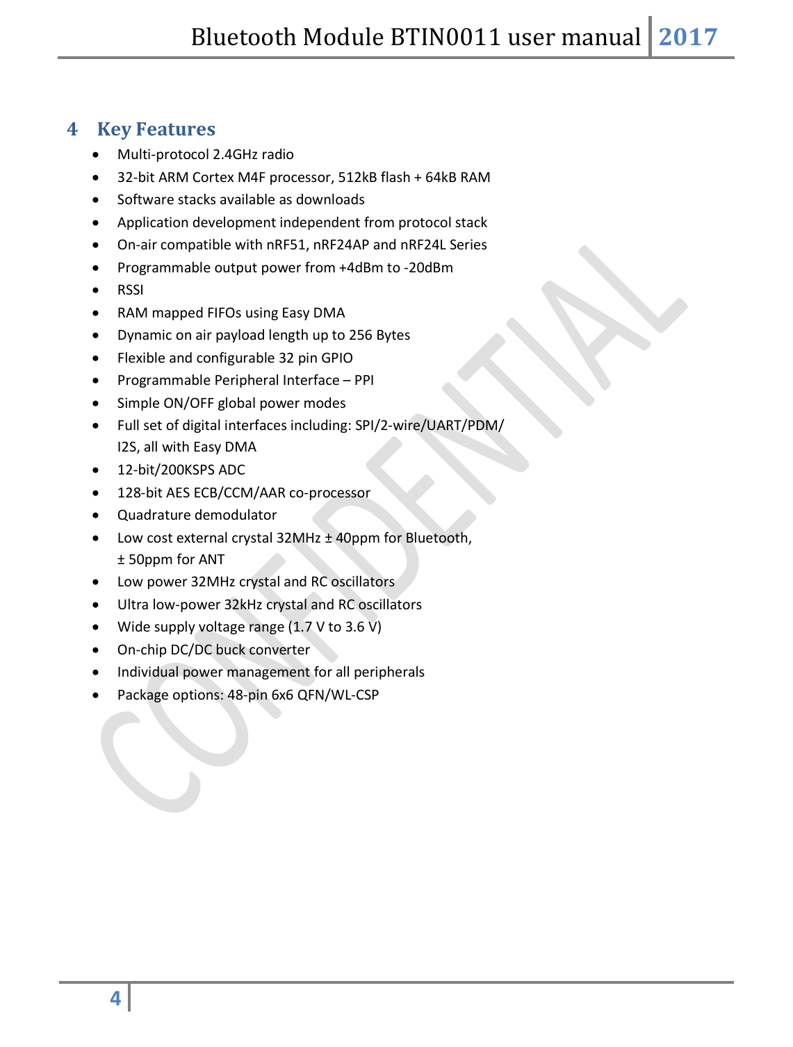 Bluetooth Module BTIN0011 user manual 2017  4    4 Key Features  Multi-protocol 2.4GHz radio  32-bit ARM Cortex M4F processor, 512kB flash + 64kB RAM  Software stacks available as downloads  Application development independent from protocol stack  On-air compatible with nRF51, nRF24AP and nRF24L Series  Programmable output power from +4dBm to -20dBm  RSSI  RAM mapped FIFOs using Easy DMA  Dynamic on air payload length up to 256 Bytes  Flexible and configurable 32 pin GPIO  Programmable Peripheral Interface – PPI  Simple ON/OFF global power modes  Full set of digital interfaces including: SPI/2-wire/UART/PDM/ I2S, all with Easy DMA  12-bit/200KSPS ADC  128-bit AES ECB/CCM/AAR co-processor  Quadrature demodulator  Low cost external crystal 32MHz ± 40ppm for Bluetooth, ± 50ppm for ANT  Low power 32MHz crystal and RC oscillators  Ultra low-power 32kHz crystal and RC oscillators  Wide supply voltage range (1.7 V to 3.6 V)  On-chip DC/DC buck converter  Individual power management for all peripherals  Package options: 48-pin 6x6 QFN/WL-CSP        