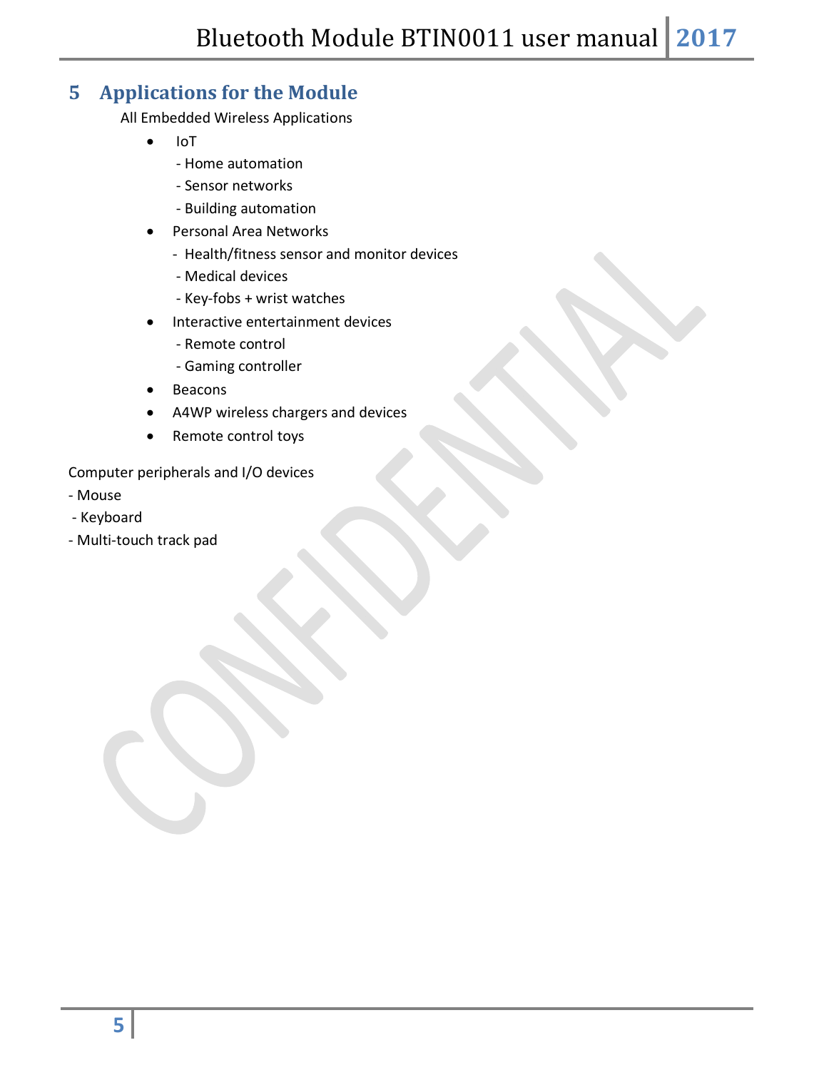 Bluetooth Module BTIN0011 user manual 2017  5   5 Applications for the Module All Embedded Wireless Applications   IoT  - Home automation  - Sensor networks  - Building automation  Personal Area Networks -  Health/fitness sensor and monitor devices  - Medical devices  - Key-fobs + wrist watches  Interactive entertainment devices  - Remote control  - Gaming controller  Beacons  A4WP wireless chargers and devices  Remote control toys Computer peripherals and I/O devices - Mouse  - Keyboard - Multi-touch track pad            