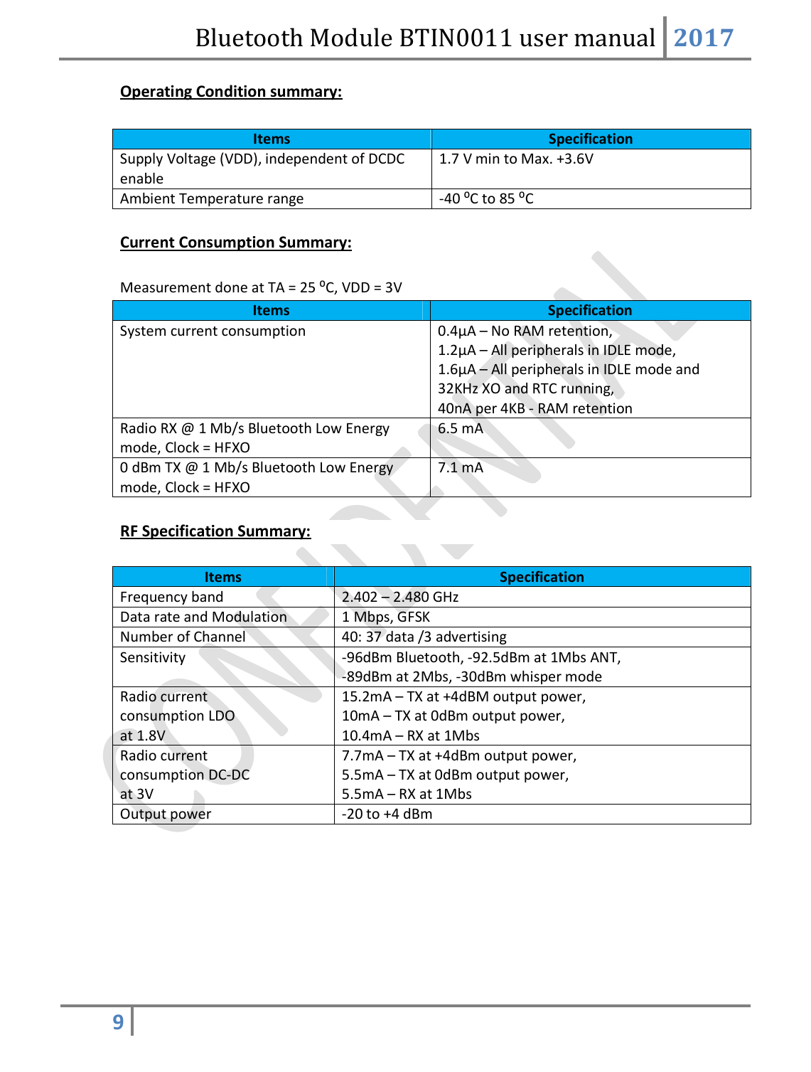 Bluetooth Module BTIN0011 user manual 2017  9   Operating Condition summary:  Items Specification Supply Voltage (VDD), independent of DCDC enable 1.7 V min to Max. +3.6V Ambient Temperature range -40 ⁰C to 85 ⁰C  Current Consumption Summary:  Measurement done at TA = 25 ⁰C, VDD = 3V Items Specification System current consumption 0.4μA – No RAM retention, 1.2μA – All peripherals in IDLE mode,  1.6μA – All peripherals in IDLE mode and 32KHz XO and RTC running,  40nA per 4KB - RAM retention Radio RX @ 1 Mb/s Bluetooth Low Energy mode, Clock = HFXO 6.5 mA 0 dBm TX @ 1 Mb/s Bluetooth Low Energy mode, Clock = HFXO 7.1 mA  RF Specification Summary:  Items Specification Frequency band 2.402 – 2.480 GHz Data rate and Modulation 1 Mbps, GFSK Number of Channel 40: 37 data /3 advertising  Sensitivity -96dBm Bluetooth, -92.5dBm at 1Mbs ANT, -89dBm at 2Mbs, -30dBm whisper mode Radio current consumption LDO at 1.8V 15.2mA – TX at +4dBM output power, 10mA – TX at 0dBm output power, 10.4mA – RX at 1Mbs Radio current consumption DC-DC at 3V 7.7mA – TX at +4dBm output power, 5.5mA – TX at 0dBm output power, 5.5mA – RX at 1Mbs Output power -20 to +4 dBm      