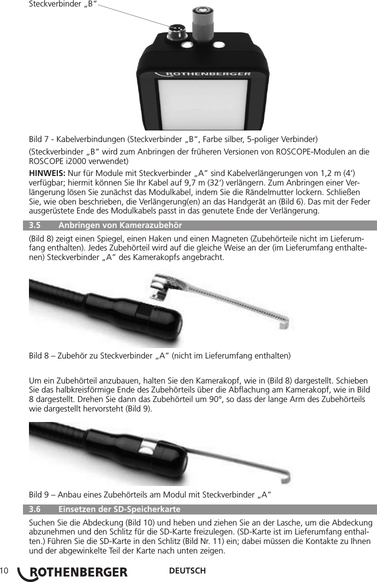 DEUTSCH10Steckverbinder „B“Bild 7 - Kabelverbindungen (Steckverbinder „B“, Farbe silber, 5-poliger Verbinder)(Steckverbinder „B“ wird zum Anbringen der früheren Versionen von ROSCOPE-Modulen an die ROSCOPE i2000 verwendet)HINWEIS: Nur für Module mit Steckverbinder „A” sind Kabelverlängerungen von 1,2 m (4‘) verfügbar; hiermit können Sie Ihr Kabel auf 9,7 m (32‘) verlängern. Zum Anbringen einer Ver-längerung lösen Sie zunächst das Modulkabel, indem Sie die Rändelmutter lockern. Schließen Sie, wie oben beschrieben, die Verlängerung(en) an das Handgerät an (Bild 6). Das mit der Feder ausgerüstete Ende des Modulkabels passt in das genutete Ende der Verlängerung.  3.5   Anbringen von Kamerazubehör (Bild 8) zeigt einen Spiegel, einen Haken und einen Magneten (Zubehörteile nicht im Lieferum-fang enthalten). Jedes Zubehörteil wird auf die gleiche Weise an der (im Lieferumfang enthalte-nen) Steckverbinder „A” des Kamerakopfs angebracht.Bild 8 – Zubehör zu Steckverbinder „A” (nicht im Lieferumfang enthalten)Um ein Zubehörteil anzubauen, halten Sie den Kamerakopf, wie in (Bild 8) dargestellt. Schieben Sie das halbkreisförmige Ende des Zubehörteils über die Abﬂachung am Kamerakopf, wie in Bild 8 dargestellt. Drehen Sie dann das Zubehörteil um 90°, so dass der lange Arm des Zubehörteils wie dargestellt hervorsteht (Bild 9).Bild 9 – Anbau eines Zubehörteils am Modul mit Steckverbinder „A”  3.6   Einsetzen der SD-Speicherkarte Suchen Sie die Abdeckung (Bild 10) und heben und ziehen Sie an der Lasche, um die Abdeckung abzunehmen und den Schlitz für die SD-Karte freizulegen. (SD-Karte ist im Lieferumfang enthal-ten.) Führen Sie die SD-Karte in den Schlitz (Bild Nr. 11) ein; dabei müssen die Kontakte zu Ihnen und der abgewinkelte Teil der Karte nach unten zeigen.