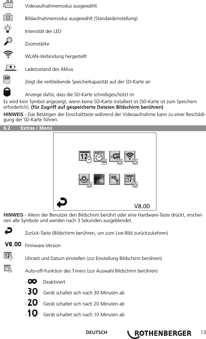 DEUTSCH 13  Videoaufnahmemodus ausgewählt  Bildaufnahmemodus ausgewählt (Standardeinstellung)  Intensität der LED Zoomstärke  WLAN-Verbindung hergestellt  Ladezustand des Akkus  Zeigt die verbleibende Speicherkapazität auf der SD-Karte an  Anzeige dafür, dass die SD-Karte schreibgeschützt istEs wird kein Symbol angezeigt, wenn keine SD-Karte installiert ist (SD-Karte ist zum Speichern erforderlich). (für Zugriff auf gespeicherte Dateien Bildschirm berühren)HINWEIS - Das Betätigen der Einschalttaste während der Videoaufnahme kann zu einer Beschädi-gung der SD-Karte führen.  6.2   Extras / MenüHINWEIS - Wenn der Benutzer den Bildschirm berührt oder eine Hardware-Taste drückt, erschei-nen alle Symbole und werden nach 3 Sekunden ausgeblendet.  Zurück-Taste (Bildschirm berühren, um zum Live-Bild zurückzukehren) Firmware-Version  Uhrzeit und Datum einstellen (zur Einstellung Bildschirm berühren)  Auto-off-Funktion des Timers (zur Auswahl Bildschirm berühren) -  Deaktiviert -   Gerät schaltet sich nach 30 Minuten ab -   Gerät schaltet sich nach 20 Minuten ab -   Gerät schaltet sich nach 10 Minuten ab