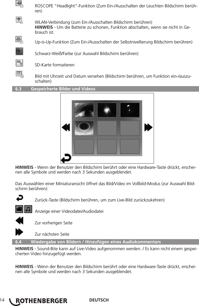 DEUTSCH14  ROSCOPE “Headlight”-Funktion (Zum Ein-/Ausschalten der Leuchten Bildschirm berüh-  ren)  WLAN-Verbindung (zum Ein-/Ausschalten Bildschirm berühren) HINWEIS - Um die Batterie zu schonen, Funktion abschalten, wenn sie nicht in Ge-     brauch ist.  Up-is-Up-Funktion (Zum Ein-/Ausschalten der Selbstnivellierung Bildschirm berühren)  Schwarz-Weiß/Farbe (zur Auswahl Bildschirm berühren)  SD-Karte formatieren  Bild mit Uhrzeit und Datum versehen (Bildschirm berühren, um Funktion ein-/auszu-    schalten)  6.3   Gespeicherte Bilder und VideosHINWEIS - Wenn der Benutzer den Bildschirm berührt oder eine Hardware-Taste drückt, erschei-nen alle Symbole und werden nach 3 Sekunden ausgeblendet.Das Auswählen einer Miniaturansicht öffnet das Bild/Video im Vollbild-Modus (zur Auswahl Bild-schirm berühren):  Zurück-Taste (Bildschirm berühren, um zum Live-Bild zurückzukehren)    Anzeige einer Videodatei/Audiodatei  Zur vorherigen Seite  Zur nächsten Seite  6.4   Wiedergabe von Bildern / Hinzufügen eines AudiokommentarsHINWEIS - Sound-Bite kann auf Live-Video aufgenommen werden. / Es kann nicht einem gespei-cherten Video hinzugefügt werden.HINWEIS - Wenn der Benutzer den Bildschirm berührt oder eine Hardware-Taste drückt, erschei-nen alle Symbole und werden nach 3 Sekunden ausgeblendet.