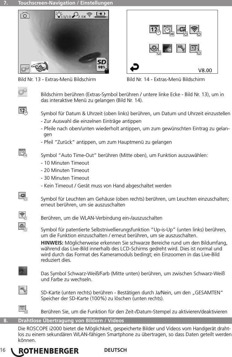 DEUTSCH16  7.   Touchscreen-Navigation / Einstellungen Bild Nr. 13 - Extras-Menü Bildschirm  Bild Nr. 14 - Extras-Menü Bildschirm  Bildschirm berühren (Extras-Symbol berühren / untere linke Ecke - Bild Nr. 13), um in      das interaktive Menü zu gelangen (Bild Nr. 14).  Symbol für Datum &amp; Uhrzeit (oben links) berühren, um Datum und Uhrzeit einzustellen  - Zur Auswahl die einzelnen Einträge antippen  - Pfeile nach oben/unten wiederholt antippen, um zum gewünschten Eintrag zu gelan-      gen  - Pfeil “Zurück” antippen, um zum Hauptmenü zu gelangen  Symbol “Auto Time-Out” berühren (Mitte oben), um Funktion auszuwählen:  - 10 Minuten Timeout  - 20 Minuten Timeout  - 30 Minuten Timeout  - Kein Timeout / Gerät muss von Hand abgeschaltet werden  Symbol für Leuchten am Gehäuse (oben rechts) berühren, um Leuchten einzuschalten;    erneut berühren, um sie auszuschalten  Berühren, um die WLAN-Verbindung ein-/auszuschalten  Symbol für patentierte Selbstnivellierungsfunktion “Up-is-Up” (unten links) berühren,      um die Funktion einzuschalten / erneut berühren, um sie auszuschalten. HINWEIS: Möglicherweise erkennen Sie schwarze Bereiche rund um den Bildumfang,     während das Live-Bild innerhalb des LCD-Schirms gedreht wird. Dies ist normal und      wird durch das Format des Kameramoduls bedingt; ein Einzoomen in das Live-Bild      reduziert dies.  Das Symbol Schwarz-Weiß/Farb (Mitte unten) berühren, um zwischen Schwarz-Weiß      und Farbe zu wechseln.  SD-Karte (unten rechts) berühren - Bestätigen durch Ja/Nein, um den „GESAMTEN“      Speicher der SD-Karte (100%) zu löschen (unten rechts).  Berühren Sie, um die Funktion für den Zeit-/Datum-Stempel zu aktivieren/deaktivieren  8.   Drahtlose Übertragung von Bildern / VideosDie ROSCOPE i2000 bietet die Möglichkeit, gespeicherte Bilder und Videos vom Handgerät draht-los zu einem sekundären WLAN-fähigen Smartphone zu übertragen, so dass Daten geteilt werden können.