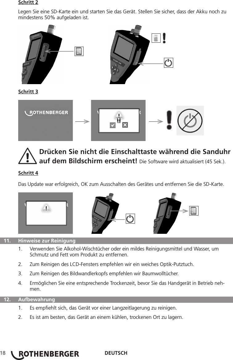 DEUTSCH18Schritt 2Legen Sie eine SD-Karte ein und starten Sie das Gerät. Stellen Sie sicher, dass der Akku noch zu mindestens 50% aufgeladen ist.          Schritt 3     Drücken Sie nicht die Einschalttaste während die Sanduhr  auf dem Bildschirm erscheint! Die Software wird aktualisiert (45 Sek.).Schritt 4Das Update war erfolgreich, OK zum Ausschalten des Gerätes und entfernen Sie die SD-Karte.         11.   Hinweise zur Reinigung1.  Verwenden Sie Alkohol-Wischtücher oder ein mildes Reinigungsmittel und Wasser, um Schmutz und Fett vom Produkt zu entfernen.2.  Zum Reinigen des LCD-Fensters empfehlen wir ein weiches Optik-Putztuch.3.  Zum Reinigen des Bildwandlerkopfs empfehlen wir Baumwolltücher.4.  Ermöglichen Sie eine entsprechende Trockenzeit, bevor Sie das Handgerät in Betrieb neh-men.  12.   Aufbewahrung1.  Es empﬁehlt sich, das Gerät vor einer Langzeitlagerung zu reinigen.2.  Es ist am besten, das Gerät an einem kühlen, trockenen Ort zu lagern.
