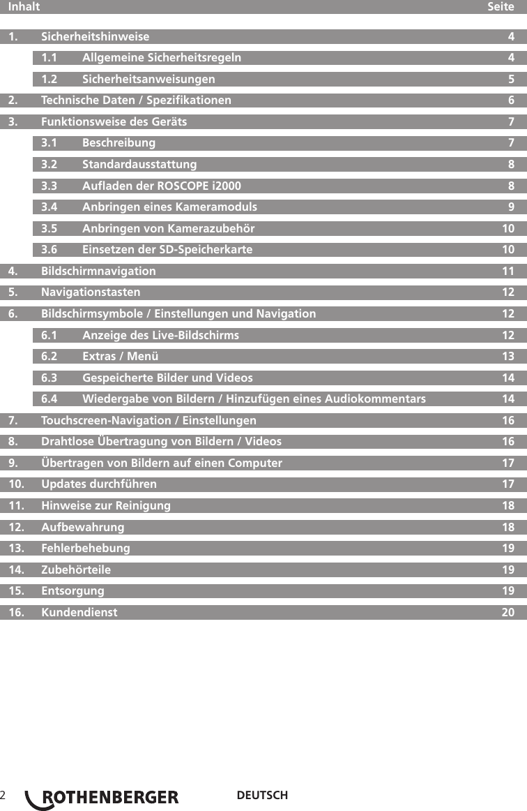 DEUTSCH2  Inhalt     Seite  1.   Sicherheitshinweise  4  1.1   Allgemeine Sicherheitsregeln  4  1.2   Sicherheitsanweisungen  5  2.  Technische Daten / Speziﬁkationen  6  3.   Funktionsweise des Geräts  7  3.1   Beschreibung  7  3.2   Standardausstattung  8  3.3   Auﬂaden der ROSCOPE i2000  8  3.4  Anbringen eines Kameramoduls  9  3.5   Anbringen von Kamerazubehör  10  3.6   Einsetzen der SD-Speicherkarte  10 4.  Bildschirmnavigation  11  5.   Navigationstasten  12  6.   Bildschirmsymbole / Einstellungen und Navigation  12  6.1   Anzeige des Live-Bildschirms  12  6.2   Extras / Menü  13  6.3   Gespeicherte Bilder und Videos  14  6.4   Wiedergabe von Bildern / Hinzufügen eines Audiokommentars  14  7.   Touchscreen-Navigation / Einstellungen  16  8.   Drahtlose Übertragung von Bildern / Videos  16  9.   Übertragen von Bildern auf einen Computer  17  10.  Updates durchführen  17  11.   Hinweise zur Reinigung  18  12.   Aufbewahrung  18  13.   Fehlerbehebung  19 14.  Zubehörteile  19 15.  Entsorgung  19  16.   Kundendienst  20