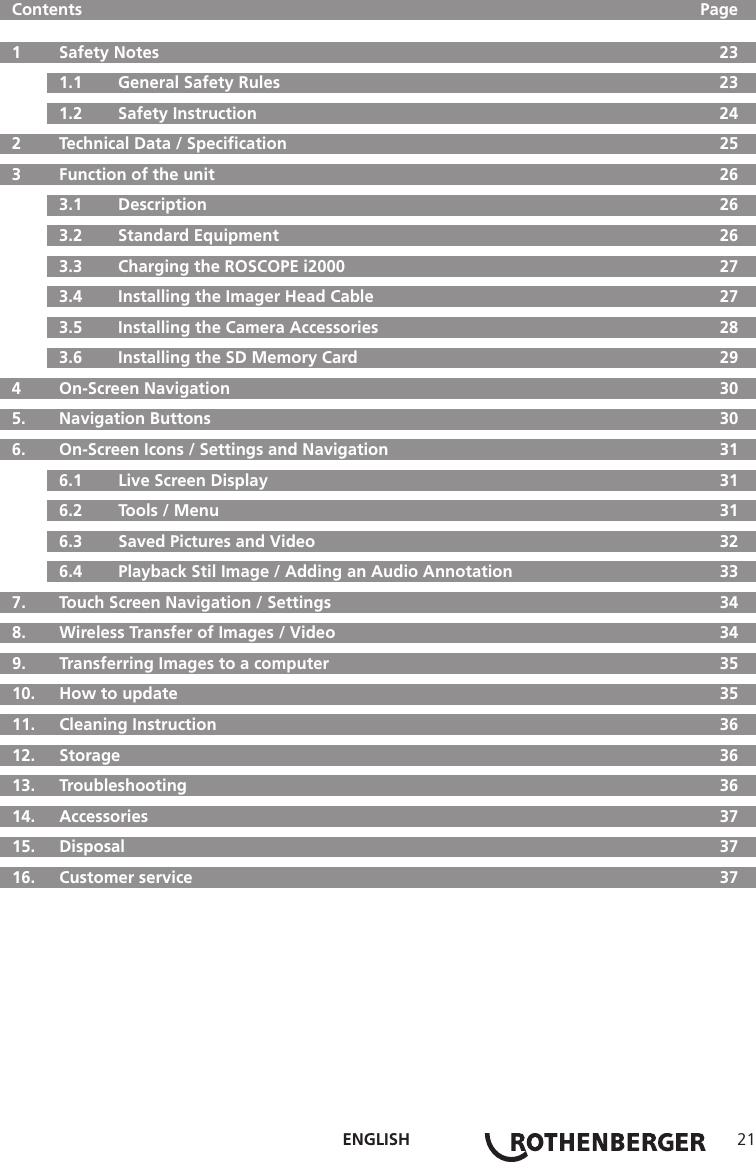 ENGLISH 21  Contents     Page  1   Safety Notes  23  1.1   General Safety Rules  23  1.2   Safety Instruction  24  2  Technical Data / Speciﬁcation  25  3   Function of the unit  26  3.1   Description  26  3.2   Standard Equipment  26  3.3   Charging the ROSCOPE i2000  27  3.4  Installing the Imager Head Cable  27  3.5   Installing the Camera Accessories  28  3.6   Installing the SD Memory Card  29  4  On-Screen Navigation  30  5.   Navigation Buttons  30  6.   On-Screen Icons / Settings and Navigation  31  6.1   Live Screen Display  31  6.2   Tools / Menu  31  6.3   Saved Pictures and Video  32  6.4   Playback Stil Image / Adding an Audio Annotation  33  7.   Touch Screen Navigation / Settings  34  8.   Wireless Transfer of Images / Video  34  9.   Transferring Images to a computer  35  10.  How to update  35  11.   Cleaning Instruction  36  12.   Storage  36  13.   Troubleshooting  36 14.  Accessories  37 15.  Disposal  37  16.   Customer service  37
