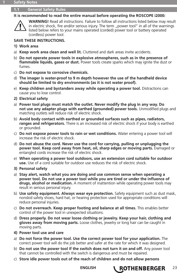 ENGLISH 23  1   Safety Notes   1.1   General Safety Rules It is recommended to read the entire manual before operating the ROSCOPE i2000: WARNING! Read all instructions. Failure to follow all instructions listed below may result    in electric shock, ﬁre and/or serious injury. The term „power tool“ in all of the warnings    listed below refers to your mains operated (corded) power tool or battery operated      (cordless) power tool.SAVE THESE INSTRUCTIONS.1)  Work areaa)  Keep work area clean and well lit. Cluttered and dark areas invite accidents.b)  Do not operate power tools in explosive atmospheres, such as in the presence of      ﬂammable liquids, gases or dust. Power tools create sparks which may ignite the dust or     fumes.c)  Do not expose to corrosive chemicals.d)  The imager is water-proof to 9 m depth however the use of the handheld device      should be limited to dry environments (as it is not water proof).e)  Keep children and bystanders away while operating a power tool. Distractions can      cause you to lose control.2)  Electrical safetya)  Power tool plugs must match the outlet. Never modify the plug in any way. Do      not use any adapter plugs with earthed (grounded) power tools. Unmodiﬁed plugs and    matching outlets will reduce risk of electric shock.b)  Avoid body contact with earthed or grounded surfaces such as pipes, radiators,      ranges and refrigerators. There is an increased risk of electric shock if your body is earthed     or grounded.c)  Do not expose power tools to rain or wet conditions. Water entering a power tool will      increase the risk of electric shock.d)  Do not abuse the cord. Never use the cord for carrying, pulling or unplugging the      power tool. Keep cord away from heat, oil, sharp edges or moving parts. Damaged or    entangled cords increase the risk of electric shock.e)  When operating a power tool outdoors, use an extension cord suitable for outdoor     use. Use of a cord suitable for outdoor use reduces the risk of electric shock.3)  Personal safetya)  Stay alert, watch what you are doing and use common sense when operating a      power tool. Do not use a power tool while you are tired or under the inﬂuence of      drugs, alcohol or medication. A moment of inattention while operating power tools may      result in serious personal injury.b)  Use safety equipment. Always wear eye protection. Safety equipment such as dust mask,    nonskid safety shoes, hard hat, or hearing protection used for appropriate conditions will      reduce personal injuries.c)  Do not overreach. Keep proper footing and balance at all times. This enables better      control of the power tool in unexpected situations.d)  Dress properly. Do not wear loose clothing or jewelry. Keep your hair, clothing and     gloves away from moving parts. Loose clothes, jewelry or long hair can be caught in      moving parts.4)  Power tool use and carea)  Do not force the power tool. Use the correct power tool for your application. The      correct power tool will do the job better and safer at the rate for which it was designed.b)  Do not use the power tool if the switch does not turn it on and off. Any power tool      that cannot be controlled with the switch is dangerous and must be repaired.c)  Store idle power tools out of the reach of children and do not allow persons    