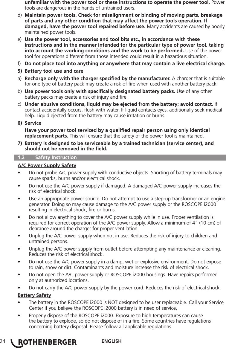 ENGLISH24  unfamiliar with the power tool or these instructions to operate the power tool. Power    tools are dangerous in the hands of untrained users.d)  Maintain power tools. Check for misalignment or binding of moving parts, breakage     of parts and any other condition that may affect the power tools operation. If      damaged, have the power tool repaired before use. Many accidents are caused by poorly    maintained power tools.e)  Use the power tool, accessories and tool bits etc., in accordance with these       instructions and in the manner intended for the particular type of power tool, taking    into account the working conditions and the work to be performed. Use of the power     tool for operations different from those intended could result in a hazardous situation.f)  Do not place tool into anything or anywhere that may contain a live electrical charge.5)  Battery tool use and carea)  Recharge only with the charger speciﬁed by the manufacturer. A charger that is suitable    for one type of battery pack may create a risk of ﬁre when used with another battery pack.b)  Use power tools only with speciﬁcally designated battery packs. Use of any other      battery packs may create a risk of injury and ﬁre.c)  Under abusive conditions, liquid may be ejected from the battery; avoid contact. If      contact accidentally occurs, ﬂush with water. If liquid contacts eyes, additionally seek medical     help. Liquid ejected from the battery may cause irritation or burns.6) Service  Have your power tool serviced by a qualiﬁed repair person using only identical      replacement parts. This will ensure that the safety of the power tool is maintained.7)  Battery is designed to be serviceable by a trained technician (service center), and      should not be removed in the ﬁeld.  1.2   Safety InstructionA/C Power Supply Safety• Do not probe A/C power supply with conductive objects. Shorting of battery terminals may cause sparks, burns and/or electrical shock.• Do not use the A/C power supply if damaged. A damaged A/C power supply increases the risk of electrical shock.• Use an appropriate power source. Do not attempt to use a step-up transformer or an engine generator. Doing so may cause damage to the A/C power supply or the ROSCOPE i2000 resulting in electrical shock, ﬁre or burns.• Do not allow anything to cover the A/C power supply while in use. Proper ventilation is required for correct operation of the A/C power supply. Allow a minimum of 4” (10 cm) of clearance around the charger for proper ventilation.• Unplug the A/C power supply when not in use. Reduces the risk of injury to children and untrained persons.• Unplug the A/C power supply from outlet before attempting any maintenance or cleaning. Reduces the risk of electrical shock.• Do not use the A/C power supply in a damp, wet or explosive environment. Do not expose to rain, snow or dirt. Contaminants and moisture increase the risk of electrical shock.• Do not open the A/C power supply or ROSCOPE i2000 housings. Have repairs performed only at authorized locations.• Do not carry the A/C power supply by the power cord. Reduces the risk of electrical shock.Battery Safety• The battery in the ROSCOPE i2000 is NOT designed to be user replaceable. Call your Service Center if you believe the ROSCOPE i2000 battery is in need of service.• Properly dispose of the ROSCOPE i2000. Exposure to high temperatures can cause the battery to explode, so do not dispose of in a ﬁre. Some countries have regulations concerning battery disposal. Please follow all applicable regulations.