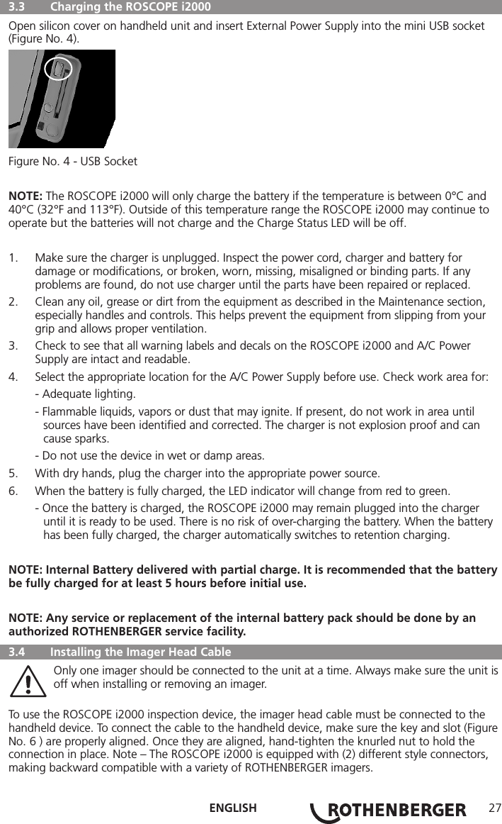 ENGLISH 27  3.3   Charging the ROSCOPE i2000 Open silicon cover on handheld unit and insert External Power Supply into the mini USB socket (Figure No. 4).Figure No. 4 - USB SocketNOTE: The ROSCOPE i2000 will only charge the battery if the temperature is between 0°C and 40°C (32°F and 113°F). Outside of this temperature range the ROSCOPE i2000 may continue to operate but the batteries will not charge and the Charge Status LED will be off.1.  Make sure the charger is unplugged. Inspect the power cord, charger and battery for damage or modiﬁcations, or broken, worn, missing, misaligned or binding parts. If any problems are found, do not use charger until the parts have been repaired or replaced.2.  Clean any oil, grease or dirt from the equipment as described in the Maintenance section, especially handles and controls. This helps prevent the equipment from slipping from your grip and allows proper ventilation.3.  Check to see that all warning labels and decals on the ROSCOPE i2000 and A/C Power Supply are intact and readable.4.  Select the appropriate location for the A/C Power Supply before use. Check work area for:  - Adequate lighting.  - Flammable liquids, vapors or dust that may ignite. If present, do not work in area until   sources have been identiﬁed and corrected. The charger is not explosion proof and can   cause sparks.  - Do not use the device in wet or damp areas.5.  With dry hands, plug the charger into the appropriate power source.6.  When the battery is fully charged, the LED indicator will change from red to green.  - Once the battery is charged, the ROSCOPE i2000 may remain plugged into the charger   until it is ready to be used. There is no risk of over-charging the battery. When the battery   has been fully charged, the charger automatically switches to retention charging.NOTE: Internal Battery delivered with partial charge. It is recommended that the battery be fully charged for at least 5 hours before initial use.NOTE: Any service or replacement of the internal battery pack should be done by an authorized ROTHENBERGER service facility.  3.4  Installing the Imager Head Cable   Only one imager should be connected to the unit at a time. Always make sure the unit is    off when installing or removing an imager.To use the ROSCOPE i2000 inspection device, the imager head cable must be connected to the handheld device. To connect the cable to the handheld device, make sure the key and slot (Figure No. 6 ) are properly aligned. Once they are aligned, hand-tighten the knurled nut to hold the connection in place. Note – The ROSCOPE i2000 is equipped with (2) different style connectors, making backward compatible with a variety of ROTHENBERGER imagers.