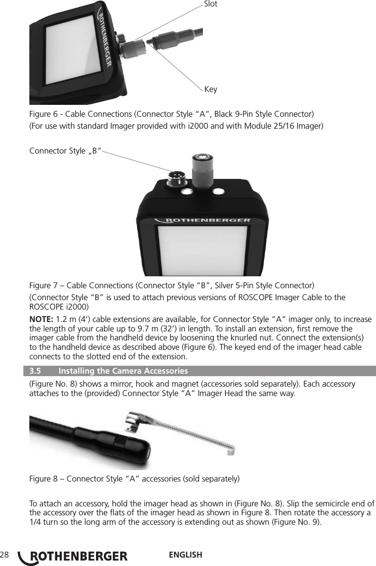 ENGLISH28       Slot       KeyFigure 6 - Cable Connections (Connector Style “A”, Black 9-Pin Style Connector) (For use with standard Imager provided with i2000 and with Module 25/16 Imager)Connector Style „B“Figure 7 – Cable Connections (Connector Style “B”, Silver 5-Pin Style Connector)(Connector Style “B” is used to attach previous versions of ROSCOPE Imager Cable to the ROSCOPE i2000)NOTE: 1.2 m (4’) cable extensions are available, for Connector Style “A” imager only, to increase the length of your cable up to 9.7 m (32’) in length. To install an extension, ﬁrst remove the imager cable from the handheld device by loosening the knurled nut. Connect the extension(s) to the handheld device as described above (Figure 6). The keyed end of the imager head cable connects to the slotted end of the extension.  3.5   Installing the Camera Accessories (Figure No. 8) shows a mirror, hook and magnet (accessories sold separately). Each accessory attaches to the (provided) Connector Style “A” Imager Head the same way.Figure 8 – Connector Style “A” accessories (sold separately)To attach an accessory, hold the imager head as shown in (Figure No. 8). Slip the semicircle end of the accessory over the ﬂats of the imager head as shown in Figure 8. Then rotate the accessory a 1/4 turn so the long arm of the accessory is extending out as shown (Figure No. 9).