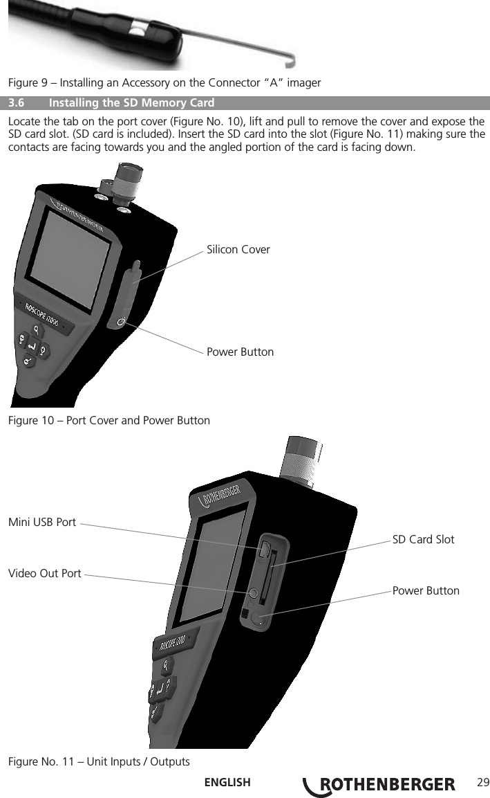 ENGLISH 29Figure 9 – Installing an Accessory on the Connector “A” imager  3.6   Installing the SD Memory Card Locate the tab on the port cover (Figure No. 10), lift and pull to remove the cover and expose the SD card slot. (SD card is included). Insert the SD card into the slot (Figure No. 11) making sure the contacts are facing towards you and the angled portion of the card is facing down.                                                              Silicon Cover                                                              Power ButtonFigure 10 – Port Cover and Power ButtonMini USB Port                                                                                                                        SD Card SlotVideo Out Port                                                                                                                        Power ButtonFigure No. 11 – Unit Inputs / Outputs