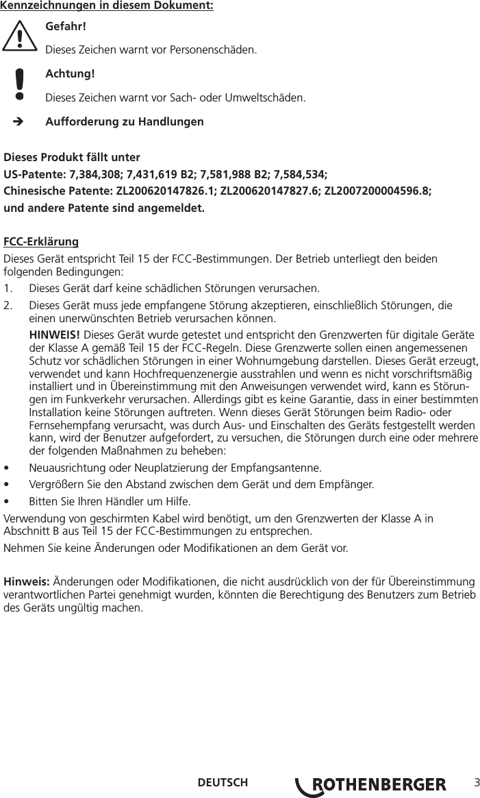 DEUTSCH 3Dieses Produkt fällt unterUS-Patente: 7,384,308; 7,431,619 B2; 7,581,988 B2; 7,584,534;Chinesische Patente: ZL200620147826.1; ZL200620147827.6; ZL2007200004596.8;und andere Patente sind angemeldet.FCC-ErklärungDieses Gerät entspricht Teil 15 der FCC-Bestimmungen. Der Betrieb unterliegt den beiden folgenden Bedingungen:1.  Dieses Gerät darf keine schädlichen Störungen verursachen.2.  Dieses Gerät muss jede empfangene Störung akzeptieren, einschließlich Störungen, die einen unerwünschten Betrieb verursachen können.HINWEIS! Dieses Gerät wurde getestet und entspricht den Grenzwerten für digitale Geräte der Klasse A gemäß Teil 15 der FCC-Regeln. Diese Grenzwerte sollen einen angemessenen Schutz vor schädlichen Störungen in einer Wohnumgebung darstellen. Dieses Gerät erzeugt, verwendet und kann Hochfrequenzenergie ausstrahlen und wenn es nicht vorschriftsmäßig installiert und in Übereinstimmung mit den Anweisungen verwendet wird, kann es Störun-gen im Funkverkehr verursachen. Allerdings gibt es keine Garantie, dass in einer bestimmten Installation keine Störungen auftreten. Wenn dieses Gerät Störungen beim Radio- oder Fernsehempfang verursacht, was durch Aus- und Einschalten des Geräts festgestellt werden kann, wird der Benutzer aufgefordert, zu versuchen, die Störungen durch eine oder mehrere der folgenden Maßnahmen zu beheben:• Neuausrichtung oder Neuplatzierung der Empfangsantenne.• Vergrößern Sie den Abstand zwischen dem Gerät und dem Empfänger.• Bitten Sie Ihren Händler um Hilfe.Verwendung von geschirmten Kabel wird benötigt, um den Grenzwerten der Klasse A in Abschnitt B aus Teil 15 der FCC-Bestimmungen zu entsprechen.Nehmen Sie keine Änderungen oder Modiﬁkationen an dem Gerät vor.Hinweis: Änderungen oder Modiﬁkationen, die nicht ausdrücklich von der für Übereinstimmung verantwortlichen Partei genehmigt wurden, könnten die Berechtigung des Benutzers zum Betrieb des Geräts ungültig machen.Kennzeichnungen in diesem Dokument:Gefahr!  Dieses Zeichen warnt vor Personenschäden. Achtung!  Dieses Zeichen warnt vor Sach- oder Umweltschäden.     Aufforderung zu Handlungen