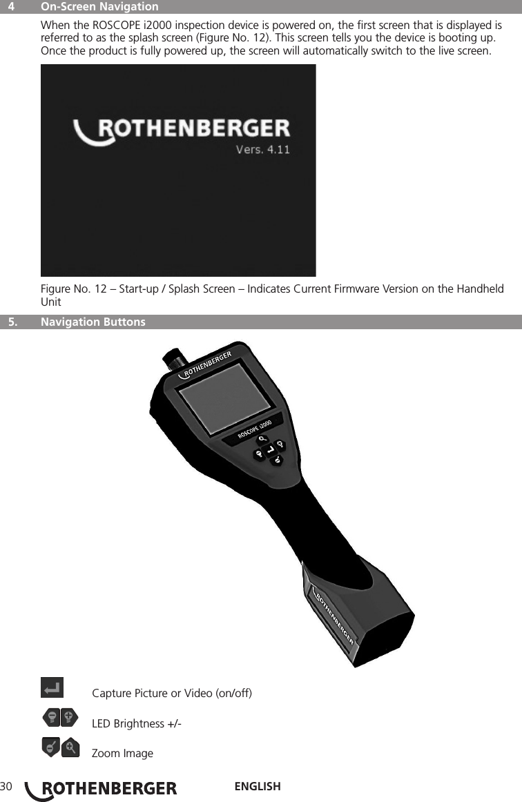 ENGLISH30  4  On-Screen Navigation When the ROSCOPE i2000 inspection device is powered on, the ﬁrst screen that is displayed is referred to as the splash screen (Figure No. 12). This screen tells you the device is booting up. Once the product is fully powered up, the screen will automatically switch to the live screen.Figure No. 12 – Start-up / Splash Screen – Indicates Current Firmware Version on the Handheld Unit  5.   Navigation Buttons  Capture Picture or Video (on/off)  LED Brightness +/-  Zoom Image