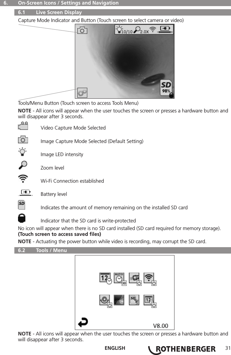 ENGLISH 31  6.   On-Screen Icons / Settings and Navigation  6.1   Live Screen DisplayCapture Mode Indicator and Button (Touch screen to select camera or video)Tools/Menu Button (Touch screen to access Tools Menu)NOTE - All icons will appear when the user touches the screen or presses a hardware button and will disappear after 3 seconds.  Video Capture Mode Selected  Image Capture Mode Selected (Default Setting)  Image LED intensity  Zoom level  Wi-Fi Connection established  Battery level  Indicates the amount of memory remaining on the installed SD card  Indicator that the SD card is write-protectedNo icon will appear when there is no SD card installed (SD card required for memory storage).(Touch screen to access saved ﬁles)NOTE - Actuating the power button while video is recording, may corrupt the SD card.  6.2   Tools / MenuNOTE - All icons will appear when the user touches the screen or presses a hardware button and will disappear after 3 seconds.
