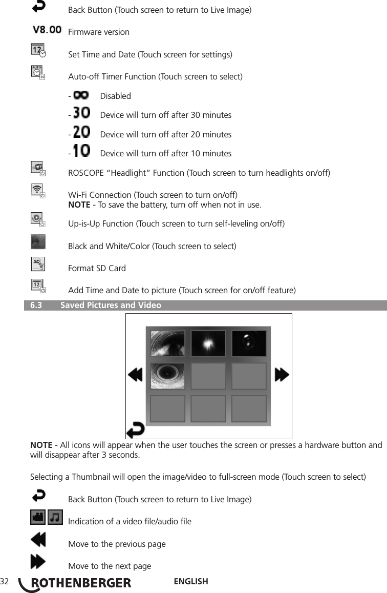ENGLISH32  Back Button (Touch screen to return to Live Image)  Firmware version  Set Time and Date (Touch screen for settings)  Auto-off Timer Function (Touch screen to select) -  Disabled -   Device will turn off after 30 minutes -   Device will turn off after 20 minutes -   Device will turn off after 10 minutes  ROSCOPE “Headlight” Function (Touch screen to turn headlights on/off)  Wi-Fi Connection (Touch screen to turn on/off) NOTE - To save the battery, turn off when not in use.  Up-is-Up Function (Touch screen to turn self-leveling on/off)  Black and White/Color (Touch screen to select)  Format SD Card  Add Time and Date to picture (Touch screen for on/off feature)  6.3   Saved Pictures and VideoNOTE - All icons will appear when the user touches the screen or presses a hardware button and will disappear after 3 seconds.Selecting a Thumbnail will open the image/video to full-screen mode (Touch screen to select)  Back Button (Touch screen to return to Live Image)    Indication of a video ﬁle/audio ﬁle  Move to the previous page  Move to the next page
