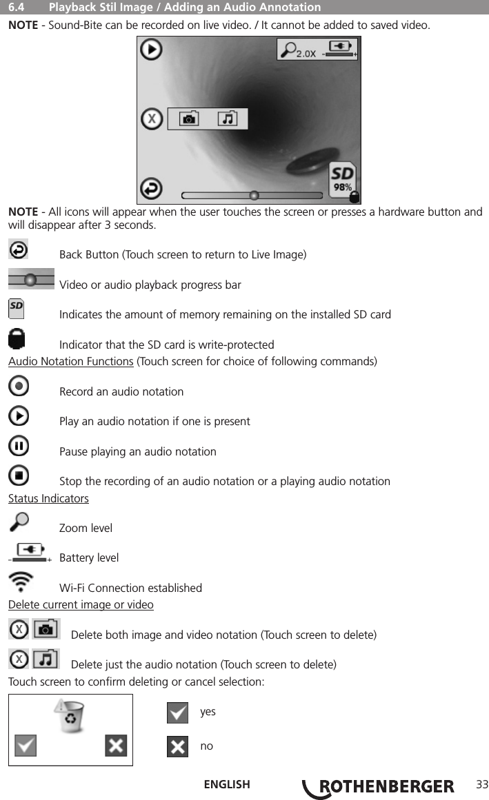ENGLISH 33  6.4   Playback Stil Image / Adding an Audio AnnotationNOTE - Sound-Bite can be recorded on live video. / It cannot be added to saved video.NOTE - All icons will appear when the user touches the screen or presses a hardware button and will disappear after 3 seconds.  Back Button (Touch screen to return to Live Image)  Video or audio playback progress bar  Indicates the amount of memory remaining on the installed SD card  Indicator that the SD card is write-protectedAudio Notation Functions (Touch screen for choice of following commands)  Record an audio notation  Play an audio notation if one is present  Pause playing an audio notation  Stop the recording of an audio notation or a playing audio notationStatus Indicators  Zoom level  Battery level  Wi-Fi Connection establishedDelete current image or video    Delete both image and video notation (Touch screen to delete)    Delete just the audio notation (Touch screen to delete)Touch screen to conﬁrm deleting or cancel selection:  yes  no