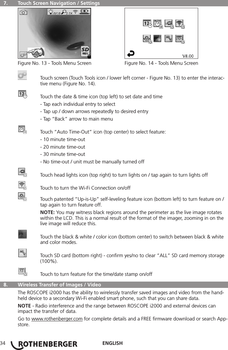 ENGLISH34  7.   Touch Screen Navigation / Settings Figure No. 13 - Tools Menu Screen  Figure No. 14 - Tools Menu Screen  Touch screen (Touch Tools icon / lower left corner - Figure No. 13) to enter the interac-    tive menu (Figure No. 14).  Touch the date &amp; time icon (top left) to set date and time  - Tap each individual entry to select  - Tap up / down arrows repeatedly to desired entry  - Tap “Back” arrow to main menu  Touch “Auto Time-Out” icon (top center) to select feature:  - 10 minute time-out  - 20 minute time-out  - 30 minute time-out  - No time-out / unit must be manually turned off  Touch head lights icon (top right) to turn lights on / tap again to turn lights off  Touch to turn the Wi-Fi Connection on/off  Touch patented “Up-is-Up” self-leveling feature icon (bottom left) to turn feature on /     tap again to turn feature off. NOTE: You may witness black regions around the perimeter as the live image rotates      within the LCD. This is a normal result of the format of the imager, zooming in on the     live image will reduce this.  Touch the black &amp; white / color icon (bottom center) to switch between black &amp; white     and color modes.  Touch SD card (bottom right) - conﬁrm yes/no to clear “ALL” SD card memory storage    (100%).  Touch to turn feature for the time/date stamp on/off  8.   Wireless Transfer of Images / VideoThe ROSCOPE i2000 has the ability to wirelessly transfer saved images and video from the hand-held device to a secondary Wi-Fi enabled smart phone, such that you can share data.NOTE - Radio interference and the range between ROSCOPE i2000 and external devices can impact the transfer of data.Go to www.rothenberger.com for complete details and a FREE ﬁrmware download or search App-store.