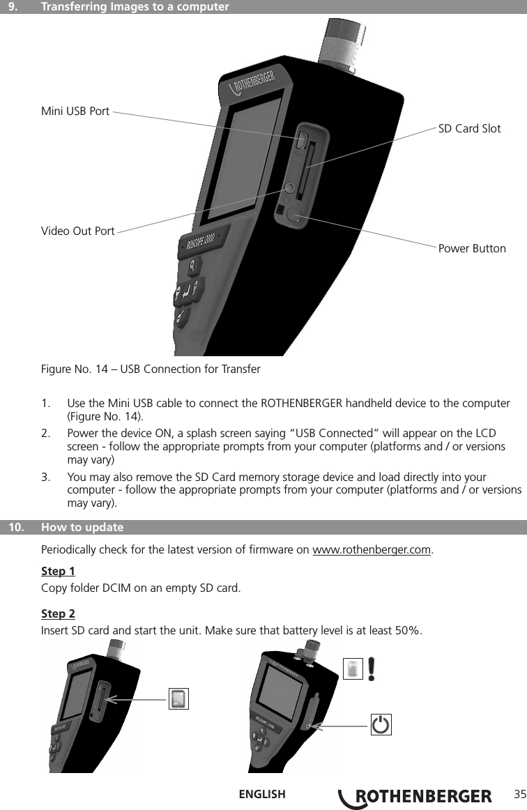 ENGLISH 35  9.   Transferring Images to a computerMini USB Port                                                                                                                           SD Card SlotVideo Out Port                                                                                                                           Power ButtonFigure No. 14 – USB Connection for Transfer1.  Use the Mini USB cable to connect the ROTHENBERGER handheld device to the computer (Figure No. 14).2.  Power the device ON, a splash screen saying “USB Connected” will appear on the LCD screen - follow the appropriate prompts from your computer (platforms and / or versions may vary)3.  You may also remove the SD Card memory storage device and load directly into your computer - follow the appropriate prompts from your computer (platforms and / or versions may vary).  10.  How to updatePeriodically check for the latest version of ﬁrmware on www.rothenberger.com.Step 1Copy folder DCIM on an empty SD card.Step 2Insert SD card and start the unit. Make sure that battery level is at least 50%.          