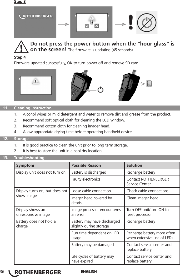 ENGLISH36Step 3     Do not press the power button when the “hour glass“ is  on the screen! The ﬁrmware is updating (45 seconds).Step 4Firmware updated successfully, OK to turn power off and remove SD card.         11.   Cleaning Instruction1.  Alcohol wipes or mild detergent and water to remove dirt and grease from the product.2.  Recommend soft optical cloth for cleaning the LCD window.3.  Recommend cotton cloth for cleaning imager head.4.  Allow appropriate drying time before operating handheld device.  12.   Storage1.  It is good practice to clean the unit prior to long term storage.2.  It is best to store the unit in a cool dry location.  13.   TroubleshootingSymptom Possible Reason SolutionDisplay unit does not turn on Battery is discharged Recharge batteryFaulty electronics Contact ROTHENBERGER Service CenterDisplay turns on, but does not show imageLoose cable connection Check cable connectionsImager head covered by debrisClean imager headDisplay shows an unresponsive imageImage processor encounteres an errorTurn OFF unit/turn ON to reset processorBattery does not hold a chargeBattery may have discharged slightly during storageRecharge batteryRun time dependent on LED usageRecharge battery more often when extensive use of LEDsBattery may be damaged Contact service center and replace batteryLife cycles of battery may have expiredContact service center and replace battery
