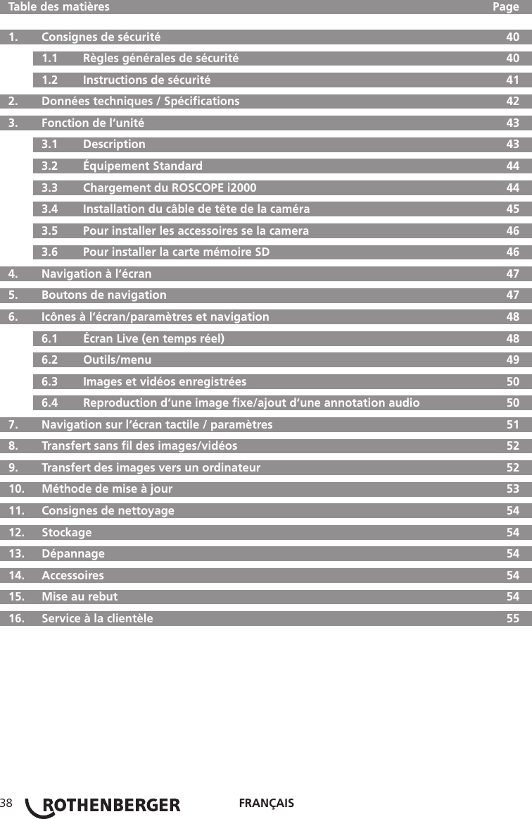 FRANÇAIS38  Table des matières  Page  1.   Consignes de sécurité  40  1.1   Règles générales de sécurité  40  1.2   Instructions de sécurité  41  2.  Données techniques / Spéciﬁcations  42  3.   Fonction de l‘unité  43  3.1   Description  43  3.2   Équipement Standard  44  3.3   Chargement du ROSCOPE i2000  44  3.4  Installation du câble de tête de la caméra  45  3.5   Pour installer les accessoires se la camera  46  3.6   Pour installer la carte mémoire SD  46  4.  Navigation à l‘écran  47  5.   Boutons de navigation  47  6.   Icônes à l‘écran/paramètres et navigation  48  6.1   Écran Live (en temps réel)  48  6.2   Outils/menu  49  6.3   Images et vidéos enregistrées  50  6.4   Reproduction d‘une image ﬁxe/ajout d‘une annotation audio  50  7.   Navigation sur l‘écran tactile / paramètres  51  8.   Transfert sans ﬁl des images/vidéos  52  9.   Transfert des images vers un ordinateur  52  10.  Méthode de mise à jour  53  11.   Consignes de nettoyage  54  12.   Stockage  54  13.   Dépannage  54 14.  Accessoires  54  15.  Mise au rebut  54  16.   Service à la clientèle  55