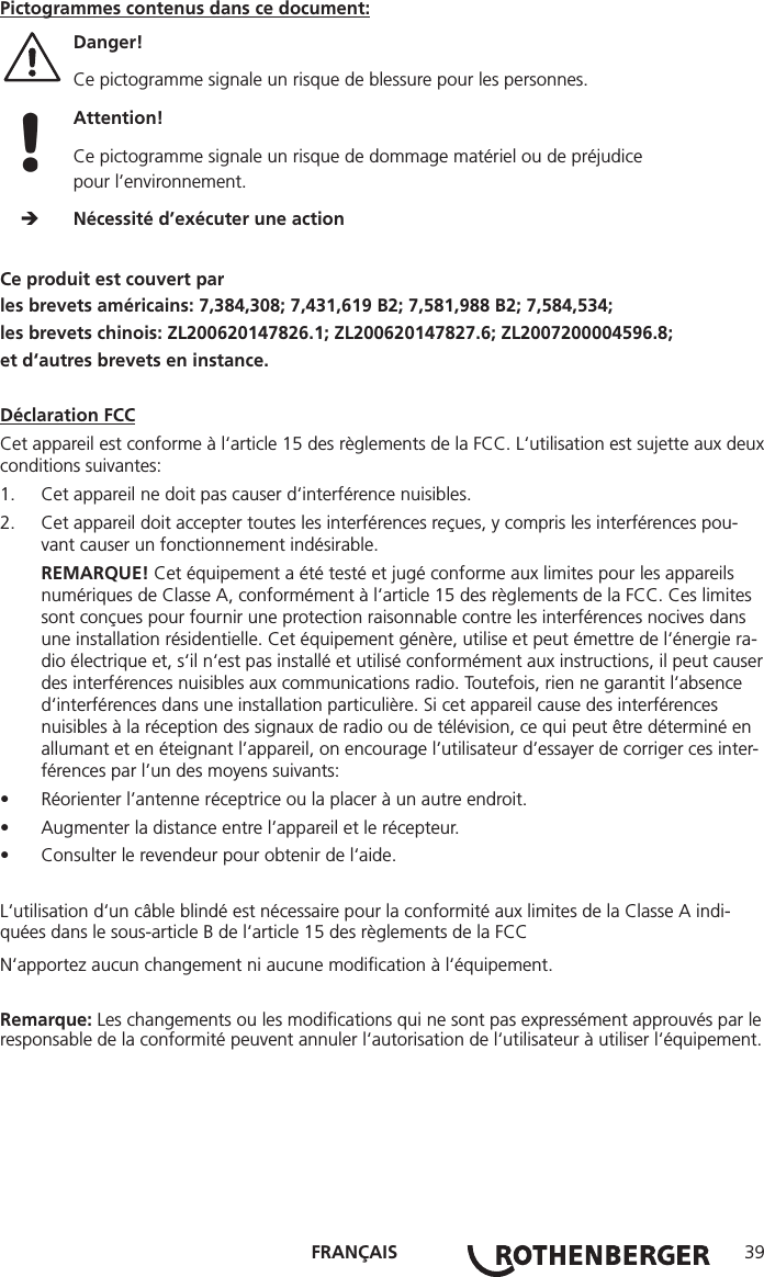 FRANÇAIS 39Pictogrammes contenus dans ce document:Danger!  Ce pictogramme signale un risque de blessure pour les personnes. Attention!  Ce pictogramme signale un risque de dommage matériel ou de préjudice pour l’environnement.     Nécessité d’exécuter une actionCe produit est couvert parles brevets américains: 7,384,308; 7,431,619 B2; 7,581,988 B2; 7,584,534;les brevets chinois: ZL200620147826.1; ZL200620147827.6; ZL2007200004596.8;et d‘autres brevets en instance.Déclaration FCCCet appareil est conforme à l‘article 15 des règlements de la FCC. L‘utilisation est sujette aux deux conditions suivantes:1.  Cet appareil ne doit pas causer d‘interférence nuisibles.2.  Cet appareil doit accepter toutes les interférences reçues, y compris les interférences pou-vant causer un fonctionnement indésirable.REMARQUE! Cet équipement a été testé et jugé conforme aux limites pour les appareils numériques de Classe A, conformément à l‘article 15 des règlements de la FCC. Ces limites sont conçues pour fournir une protection raisonnable contre les interférences nocives dans une installation résidentielle. Cet équipement génère, utilise et peut émettre de l‘énergie ra-dio électrique et, s‘il n‘est pas installé et utilisé conformément aux instructions, il peut causer des interférences nuisibles aux communications radio. Toutefois, rien ne garantit l‘absence d‘interférences dans une installation particulière. Si cet appareil cause des interférences nuisibles à la réception des signaux de radio ou de télévision, ce qui peut être déterminé en allumant et en éteignant l’appareil, on encourage l’utilisateur d’essayer de corriger ces inter-férences par l’un des moyens suivants:• Réorienter l’antenne réceptrice ou la placer à un autre endroit.• Augmenter la distance entre l’appareil et le récepteur.• Consulter le revendeur pour obtenir de l‘aide.L‘utilisation d‘un câble blindé est nécessaire pour la conformité aux limites de la Classe A indi-quées dans le sous-article B de l‘article 15 des règlements de la FCCN‘apportez aucun changement ni aucune modiﬁcation à l‘équipement.Remarque: Les changements ou les modiﬁcations qui ne sont pas expressément approuvés par le responsable de la conformité peuvent annuler l‘autorisation de l‘utilisateur à utiliser l‘équipement.