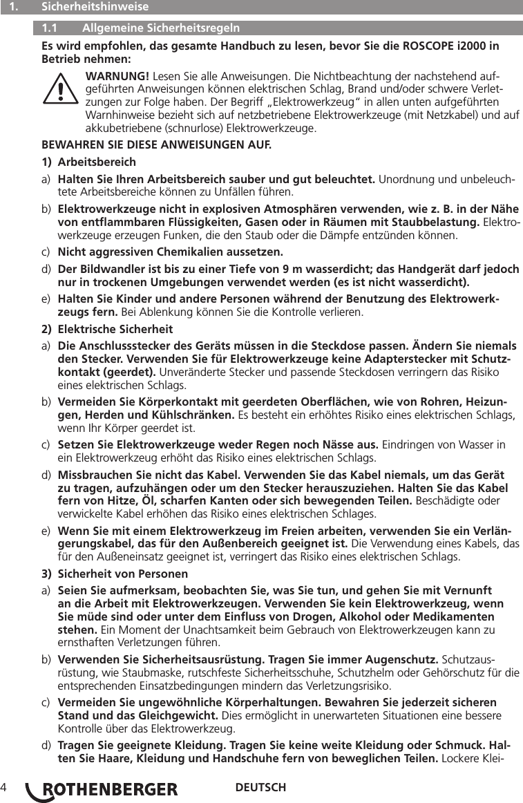 DEUTSCH4  1.   Sicherheitshinweise   1.1   Allgemeine Sicherheitsregeln Es wird empfohlen, das gesamte Handbuch zu lesen, bevor Sie die ROSCOPE i2000 in Betrieb nehmen: WARNUNG! Lesen Sie alle Anweisungen. Die Nichtbeachtung der nachstehend auf-     geführten Anweisungen können elektrischen Schlag, Brand und/oder schwere Verlet-     zungen zur Folge haben. Der Begriff „Elektrowerkzeug“ in allen unten aufgeführten      Warnhinweise bezieht sich auf netzbetriebene Elektrowerkzeuge (mit Netzkabel) und auf    akkubetriebene (schnurlose) Elektrowerkzeuge.BEWAHREN SIE DIESE ANWEISUNGEN AUF.1) Arbeitsbereicha)  Halten Sie Ihren Arbeitsbereich sauber und gut beleuchtet. Unordnung und unbeleuch-    tete Arbeitsbereiche können zu Unfällen führen.b)  Elektrowerkzeuge nicht in explosiven Atmosphären verwenden, wie z. B. in der Nähe    von entﬂammbaren Flüssigkeiten, Gasen oder in Räumen mit Staubbelastung. Elektro-   werkzeuge erzeugen Funken, die den Staub oder die Dämpfe entzünden können.c)  Nicht aggressiven Chemikalien aussetzen.d)  Der Bildwandler ist bis zu einer Tiefe von 9 m wasserdicht; das Handgerät darf jedoch    nur in trockenen Umgebungen verwendet werden (es ist nicht wasserdicht).e)  Halten Sie Kinder und andere Personen während der Benutzung des Elektrowerk-     zeugs fern. Bei Ablenkung können Sie die Kontrolle verlieren.2)  Elektrische Sicherheita)  Die Anschlussstecker des Geräts müssen in die Steckdose passen. Ändern Sie niemals    den Stecker. Verwenden Sie für Elektrowerkzeuge keine Adapterstecker mit Schutz-     kontakt (geerdet). Unveränderte Stecker und passende Steckdosen verringern das Risiko      eines elektrischen Schlags.b)  Vermeiden Sie Körperkontakt mit geerdeten Oberﬂächen, wie von Rohren, Heizun-     gen, Herden und Kühlschränken. Es besteht ein erhöhtes Risiko eines elektrischen Schlags,    wenn Ihr Körper geerdet ist.c)  Setzen Sie Elektrowerkzeuge weder Regen noch Nässe aus. Eindringen von Wasser in      ein Elektrowerkzeug erhöht das Risiko eines elektrischen Schlags.d)  Missbrauchen Sie nicht das Kabel. Verwenden Sie das Kabel niemals, um das Gerät      zu tragen, aufzuhängen oder um den Stecker herauszuziehen. Halten Sie das Kabel      fern von Hitze, Öl, scharfen Kanten oder sich bewegenden Teilen. Beschädigte oder      verwickelte Kabel erhöhen das Risiko eines elektrischen Schlages.e)  Wenn Sie mit einem Elektrowerkzeug im Freien arbeiten, verwenden Sie ein Verlän-     gerungskabel, das für den Außenbereich geeignet ist. Die Verwendung eines Kabels, das    für den Außeneinsatz geeignet ist, verringert das Risiko eines elektrischen Schlags.3)  Sicherheit von Personena)  Seien Sie aufmerksam, beobachten Sie, was Sie tun, und gehen Sie mit Vernunft      an die Arbeit mit Elektrowerkzeugen. Verwenden Sie kein Elektrowerkzeug, wenn      Sie müde sind oder unter dem Einﬂuss von Drogen, Alkohol oder Medikamenten     stehen. Ein Moment der Unachtsamkeit beim Gebrauch von Elektrowerkzeugen kann zu      ernsthaften Verletzungen führen.b)  Verwenden Sie Sicherheitsausrüstung. Tragen Sie immer Augenschutz. Schutzaus-     rüstung, wie Staubmaske, rutschfeste Sicherheitsschuhe, Schutzhelm oder Gehörschutz für die    entsprechenden Einsatzbedingungen mindern das Verletzungsrisiko.c)  Vermeiden Sie ungewöhnliche Körperhaltungen. Bewahren Sie jederzeit sicheren      Stand und das Gleichgewicht. Dies ermöglicht in unerwarteten Situationen eine bessere      Kontrolle über das Elektrowerkzeug.d)  Tragen Sie geeignete Kleidung. Tragen Sie keine weite Kleidung oder Schmuck. Hal-     ten Sie Haare, Kleidung und Handschuhe fern von beweglichen Teilen. Lockere Klei-   