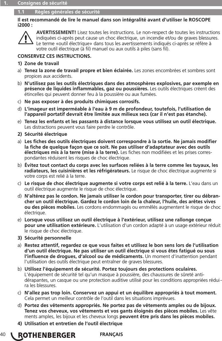 FRANÇAIS40  1.   Consignes de sécurité   1.1   Règles générales de sécurité Il est recommandé de lire le manuel dans son intégralité avant d‘utiliser le ROSCOPE i2000 : AVERTISSEMENT! Lisez toutes les instructions. Le non-respect de toutes les instructions    indiquées ci-après peut cause un choc électrique, un incendie et/ou de graves blessures.     Le terme «outil électrique» dans tous les avertissements indiqués ci-après se réfère à      votre outil électrique (à ﬁl) manuel ou aux outils à piles (sans ﬁl).CONSERVEZ CES INSTRUCTIONS.1)  Zone de travaila)  Tenez la zone de travail propre et bien éclairée. Les zones encombrées et sombres sont      propices aux accidents.b)  N’utilisez pas les outils électriques dans des atmosphères explosives, par exemple en    présence de liquides inﬂammables, gaz ou poussières. Les outils électriques créent des      étincelles qui peuvent donner feu à la poussière ou aux fumées.c)  Ne pas exposer à des produits chimiques corrosifs.d)  L‘imageur est imperméable à l‘eau à 9 m de profondeur, toutefois, l‘utilisation de      l‘appareil portatif devrait être limitée aux milieux secs (car il n‘est pas étanche).e)  Tenez les enfants et les passants à distance lorsque vous utilisez un outil électrique.      Les distractions peuvent vous faire perdre le contrôle.2)  Sécurité électriquea)  Les ﬁches des outils électriques doivent correspondre à la sortie. Ne jamais modiﬁer      la ﬁche de quelque façon que ce soit. Ne pas utiliser d‘adaptateur avec des outils      électriques mis à la terre (mise à la terre). Les ﬁches non modiﬁées et les prises corres-     pondantes réduisent les risques de choc électrique.b)  Évitez tout contact du corps avec les surfaces reliées à la terre comme les tuyaux, les     radiateurs, les cuisinières et les réfrigérateurs. Le risque de choc électrique augmente si      votre corps est relié à la terre.c)  Le risque de choc électrique augmente si votre corps est relié à la terre. L‘eau dans un     outil électrique augmente le risque de choc électrique.d)  N’altérez pas le cordon. Ne jamais utiliser le cordon pour transporter, tirer ou débran-    cher un outil électrique. Gardez le cordon loin de la chaleur, l‘huile, des arêtes vives      ou des pièces mobiles. Les cordons endommagés ou emmêlés augmentent le risque de choc   électrique.e)  Lorsque vous utilisez un outil électrique à l‘extérieur, utilisez une rallonge conçue      pour une utilisation extérieure. L‘utilisation d‘un cordon adapté à un usage extérieur réduit    le risque de choc électrique.3)  Sécurité personnellea)  Restez attentif, regardez ce que vous faites et utilisez le bon sens lors de l‘utilisation     d‘un outil électrique. Ne pas utiliser un outil électrique si vous êtes fatigué ou sous      l‘inﬂuence de drogues, d‘alcool ou de médicaments. Un moment d‘inattention pendant     l‘utilisation des outils électrique peut entraîner de graves blessures.b)  Utilisez l’équipement de sécurité. Portez toujours des protections oculaires.      L‘équipement de sécurité tel qu‘un masque à poussière, des chaussures de sûreté anti-     dérapantes, un casque ou une protection auditive utilisé pour les conditions appropriées rédui -   ra les blessures.c)  N’allez pas trop loin. Conservez un appui et un équilibre appropriés à tout moment.      Cela permet un meilleur contrôle de l‘outil dans les situations imprévues.d)  Portez des vêtements appropriés. Ne portez pas de vêtements amples ou de bijoux.      Tenez vos cheveux, vos vêtements et vos gants éloignés des pièces mobiles. Les vête     ments amples, les bijoux et les cheveux longs peuvent être pris dans les pièces mobiles.4)  Utilisation et entretien de l‘outil électrique