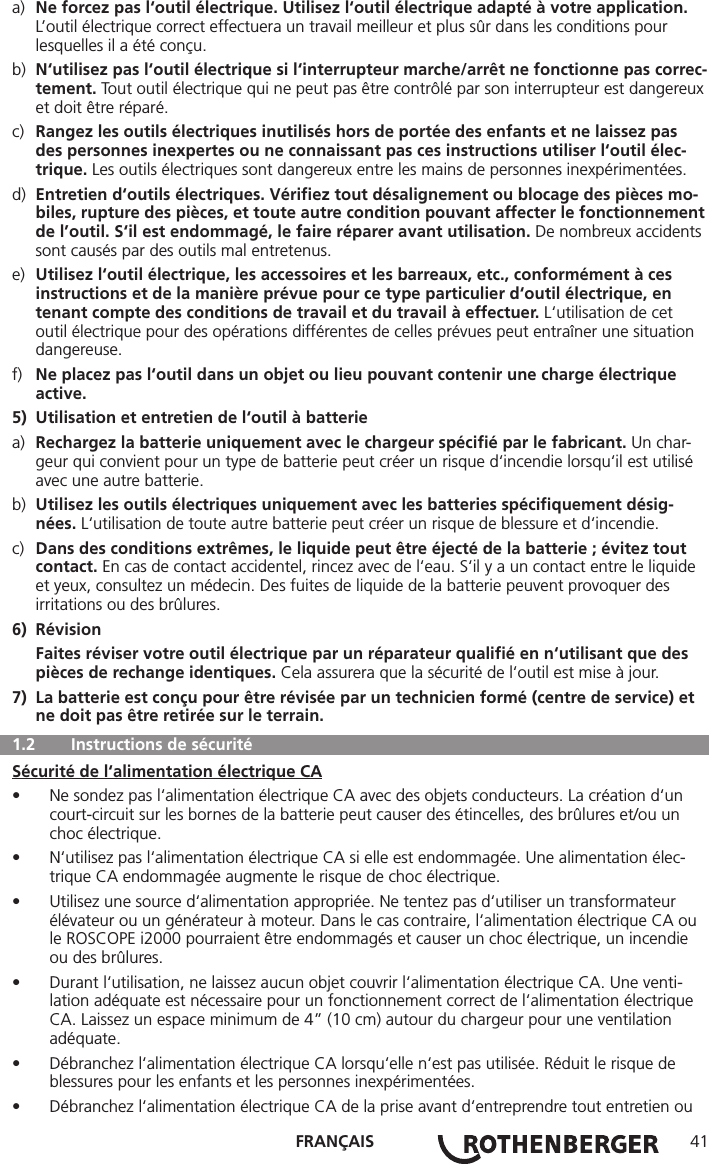 FRANÇAIS 41a)  Ne forcez pas l‘outil électrique. Utilisez l‘outil électrique adapté à votre application.      L’outil électrique correct effectuera un travail meilleur et plus sûr dans les conditions pour      lesquelles il a été conçu.b)  N‘utilisez pas l‘outil électrique si l‘interrupteur marche/arrêt ne fonctionne pas correc-  tement. Tout outil électrique qui ne peut pas être contrôlé par son interrupteur est dangereux    et doit être réparé.c)  Rangez les outils électriques inutilisés hors de portée des enfants et ne laissez pas      des personnes inexpertes ou ne connaissant pas ces instructions utiliser l‘outil élec-    trique. Les outils électriques sont dangereux entre les mains de personnes inexpérimentées.d)  Entretien d‘outils électriques. Vériﬁez tout désalignement ou blocage des pièces mo-    biles, rupture des pièces, et toute autre condition pouvant affecter le fonctionnement    de l’outil. S‘il est endommagé, le faire réparer avant utilisation. De nombreux accidents    sont causés par des outils mal entretenus.e)  Utilisez l‘outil électrique, les accessoires et les barreaux, etc., conformément à ces      instructions et de la manière prévue pour ce type particulier d‘outil électrique, en      tenant compte des conditions de travail et du travail à effectuer. L‘utilisation de cet      outil électrique pour des opérations différentes de celles prévues peut entraîner une situation    dangereuse.f)  Ne placez pas l‘outil dans un objet ou lieu pouvant contenir une charge électrique     active.5)  Utilisation et entretien de l‘outil à batteriea)  Rechargez la batterie uniquement avec le chargeur spéciﬁé par le fabricant. Un char-     geur qui convient pour un type de batterie peut créer un risque d‘incendie lorsqu‘il est utilisé     avec une autre batterie.b)  Utilisez les outils électriques uniquement avec les batteries spéciﬁquement désig-    nées. L‘utilisation de toute autre batterie peut créer un risque de blessure et d‘incendie.c)  Dans des conditions extrêmes, le liquide peut être éjecté de la batterie ; évitez tout     contact. En cas de contact accidentel, rincez avec de l‘eau. S‘il y a un contact entre le liquide     et yeux, consultez un médecin. Des fuites de liquide de la batterie peuvent provoquer des      irritations ou des brûlures.6) Révision Faites réviser votre outil électrique par un réparateur qualiﬁé en n‘utilisant que des      pièces de rechange identiques. Cela assurera que la sécurité de l‘outil est mise à jour.7)  La batterie est conçu pour être révisée par un technicien formé (centre de service) et     ne doit pas être retirée sur le terrain.  1.2   Instructions de sécuritéSécurité de l‘alimentation électrique CA• Ne sondez pas l‘alimentation électrique CA avec des objets conducteurs. La création d‘un court-circuit sur les bornes de la batterie peut causer des étincelles, des brûlures et/ou un choc électrique.• N‘utilisez pas l‘alimentation électrique CA si elle est endommagée. Une alimentation élec-trique CA endommagée augmente le risque de choc électrique.• Utilisez une source d‘alimentation appropriée. Ne tentez pas d‘utiliser un transformateur élévateur ou un générateur à moteur. Dans le cas contraire, l‘alimentation électrique CA ou le ROSCOPE i2000 pourraient être endommagés et causer un choc électrique, un incendie ou des brûlures.• Durant l‘utilisation, ne laissez aucun objet couvrir l‘alimentation électrique CA. Une venti-lation adéquate est nécessaire pour un fonctionnement correct de l‘alimentation électrique CA. Laissez un espace minimum de 4” (10 cm) autour du chargeur pour une ventilation adéquate.• Débranchez l‘alimentation électrique CA lorsqu‘elle n‘est pas utilisée. Réduit le risque de blessures pour les enfants et les personnes inexpérimentées.• Débranchez l‘alimentation électrique CA de la prise avant d‘entreprendre tout entretien ou 
