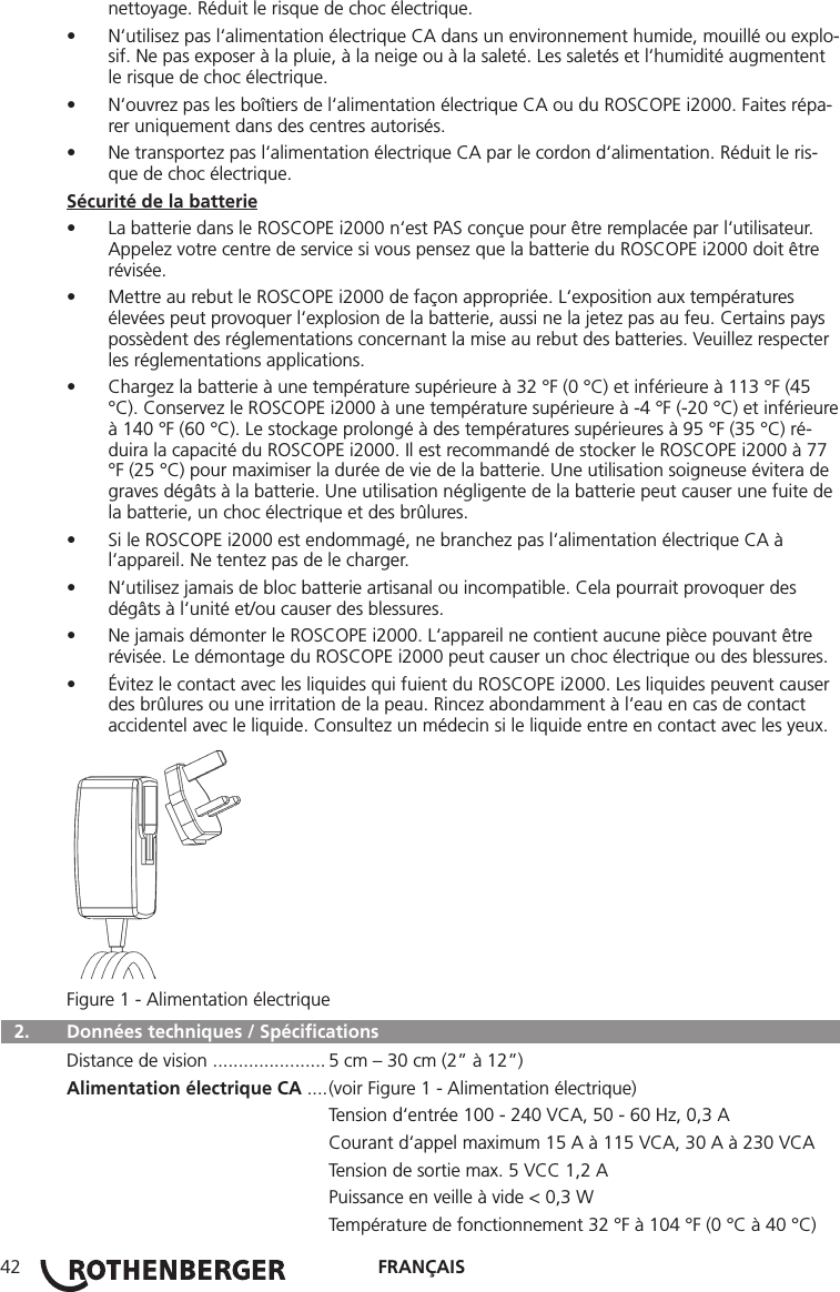 FRANÇAIS42nettoyage. Réduit le risque de choc électrique.• N‘utilisez pas l‘alimentation électrique CA dans un environnement humide, mouillé ou explo-sif. Ne pas exposer à la pluie, à la neige ou à la saleté. Les saletés et l‘humidité augmentent le risque de choc électrique.• N‘ouvrez pas les boîtiers de l‘alimentation électrique CA ou du ROSCOPE i2000. Faites répa-rer uniquement dans des centres autorisés.• Ne transportez pas l‘alimentation électrique CA par le cordon d‘alimentation. Réduit le ris-que de choc électrique.Sécurité de la batterie• La batterie dans le ROSCOPE i2000 n‘est PAS conçue pour être remplacée par l‘utilisateur. Appelez votre centre de service si vous pensez que la batterie du ROSCOPE i2000 doit être révisée.• Mettre au rebut le ROSCOPE i2000 de façon appropriée. L‘exposition aux températures élevées peut provoquer l‘explosion de la batterie, aussi ne la jetez pas au feu. Certains pays possèdent des réglementations concernant la mise au rebut des batteries. Veuillez respecter les réglementations applications.• Chargez la batterie à une température supérieure à 32 °F (0 °C) et inférieure à 113 °F (45 °C). Conservez le ROSCOPE i2000 à une température supérieure à -4 °F (-20 °C) et inférieure à 140 °F (60 °C). Le stockage prolongé à des températures supérieures à 95 °F (35 °C) ré-duira la capacité du ROSCOPE i2000. Il est recommandé de stocker le ROSCOPE i2000 à 77 °F (25 °C) pour maximiser la durée de vie de la batterie. Une utilisation soigneuse évitera de graves dégâts à la batterie. Une utilisation négligente de la batterie peut causer une fuite de la batterie, un choc électrique et des brûlures.• Si le ROSCOPE i2000 est endommagé, ne branchez pas l‘alimentation électrique CA à l‘appareil. Ne tentez pas de le charger.• N‘utilisez jamais de bloc batterie artisanal ou incompatible. Cela pourrait provoquer des dégâts à l‘unité et/ou causer des blessures.• Ne jamais démonter le ROSCOPE i2000. L‘appareil ne contient aucune pièce pouvant être révisée. Le démontage du ROSCOPE i2000 peut causer un choc électrique ou des blessures.• Évitez le contact avec les liquides qui fuient du ROSCOPE i2000. Les liquides peuvent causer des brûlures ou une irritation de la peau. Rincez abondamment à l‘eau en cas de contact accidentel avec le liquide. Consultez un médecin si le liquide entre en contact avec les yeux.Figure 1 - Alimentation électrique  2.  Données techniques / Spéciﬁcations Distance de vision ...................... 5 cm – 30 cm (2” à 12”)Alimentation électrique CA .... (voir Figure 1 - Alimentation électrique)   Tension d‘entrée 100 - 240 VCA, 50 - 60 Hz, 0,3 A  Courant d‘appel maximum 15 A à 115 VCA, 30 A à 230 VCA  Tension de sortie max. 5 VCC 1,2 A  Puissance en veille à vide &lt; 0,3 W  Température de fonctionnement 32 °F à 104 °F (0 °C à 40 °C)
