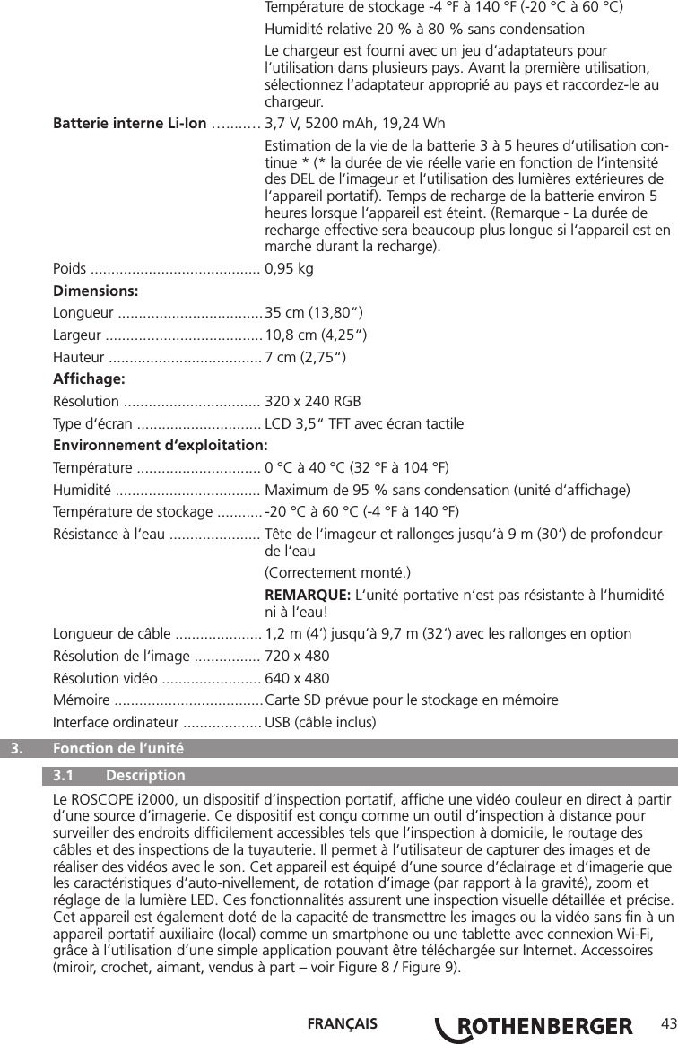 FRANÇAIS 43  Température de stockage -4 °F à 140 °F (-20 °C à 60 °C)  Humidité relative 20 % à 80 % sans condensation  Le chargeur est fourni avec un jeu d‘adaptateurs pour      l‘utilisation dans plusieurs pays. Avant la première utilisation,      sélectionnez l‘adaptateur approprié au pays et raccordez-le au     chargeur.Batterie interne Li-Ion ….....… 3,7 V, 5200 mAh, 19,24 Wh  Estimation de la vie de la batterie 3 à 5 heures d‘utilisation con-    tinue * (* la durée de vie réelle varie en fonction de l‘intensité    des DEL de l‘imageur et l‘utilisation des lumières extérieures de     l‘appareil portatif). Temps de recharge de la batterie environ 5      heures lorsque l‘appareil est éteint. (Remarque - La durée de      recharge effective sera beaucoup plus longue si l‘appareil est en    marche durant la recharge).Poids ......................................... 0,95 kgDimensions:Longueur ................................... 35 cm (13,80“)Largeur ...................................... 10,8 cm (4,25“)Hauteur ..................................... 7 cm (2,75“)Afﬁchage:Résolution ................................. 320 x 240 RGBType d‘écran .............................. LCD 3,5“ TFT avec écran tactileEnvironnement d‘exploitation:Température .............................. 0 °C à 40 °C (32 °F à 104 °F)Humidité ................................... Maximum de 95 % sans condensation (unité d‘afﬁchage)Température de stockage ........... -20 °C à 60 °C (-4 °F à 140 °F)Résistance à l‘eau ...................... Tête de l‘imageur et rallonges jusqu‘à 9 m (30‘) de profondeur     de l‘eau  (Correctement monté.) REMARQUE: L‘unité portative n‘est pas résistante à l‘humidité     ni à l‘eau!Longueur de câble ..................... 1,2 m (4‘) jusqu‘à 9,7 m (32‘) avec les rallonges en optionRésolution de l‘image ................ 720 x 480 Résolution vidéo ........................ 640 x 480 Mémoire .................................... Carte SD prévue pour le stockage en mémoireInterface ordinateur ................... USB (câble inclus)  3.   Fonction de l‘unité   3.1   Description Le ROSCOPE i2000, un dispositif d’inspection portatif, afﬁche une vidéo couleur en direct à partir d’une source d’imagerie. Ce dispositif est conçu comme un outil d’inspection à distance pour surveiller des endroits difﬁcilement accessibles tels que l’inspection à domicile, le routage des câbles et des inspections de la tuyauterie. Il permet à l’utilisateur de capturer des images et de réaliser des vidéos avec le son. Cet appareil est équipé d’une source d’éclairage et d’imagerie que les caractéristiques d’auto-nivellement, de rotation d’image (par rapport à la gravité), zoom et réglage de la lumière LED. Ces fonctionnalités assurent une inspection visuelle détaillée et précise. Cet appareil est également doté de la capacité de transmettre les images ou la vidéo sans ﬁn à un appareil portatif auxiliaire (local) comme un smartphone ou une tablette avec connexion Wi-Fi, grâce à l’utilisation d’une simple application pouvant être téléchargée sur Internet. Accessoires (miroir, crochet, aimant, vendus à part – voir Figure 8 / Figure 9).