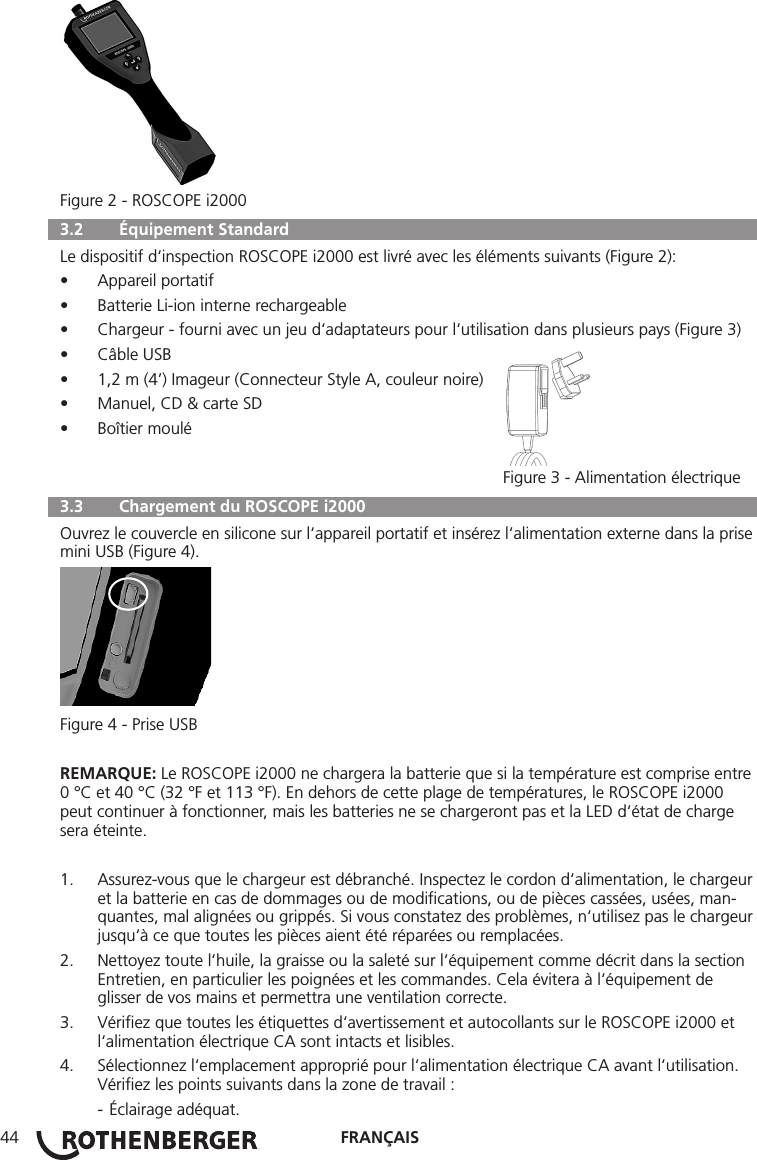 FRANÇAIS44Figure 2 - ROSCOPE i2000  3.2   Équipement Standard Le dispositif d‘inspection ROSCOPE i2000 est livré avec les éléments suivants (Figure 2):• Appareil portatif• Batterie Li-ion interne rechargeable• Chargeur - fourni avec un jeu d‘adaptateurs pour l‘utilisation dans plusieurs pays (Figure 3)• Câble USB• 1,2 m (4’) Imageur (Connecteur Style A, couleur noire)• Manuel, CD &amp; carte SD• Boîtier moulé   Figure 3 - Alimentation électrique  3.3   Chargement du ROSCOPE i2000 Ouvrez le couvercle en silicone sur l‘appareil portatif et insérez l‘alimentation externe dans la prise mini USB (Figure 4).Figure 4 - Prise USBREMARQUE: Le ROSCOPE i2000 ne chargera la batterie que si la température est comprise entre 0 °C et 40 °C (32 °F et 113 °F). En dehors de cette plage de températures, le ROSCOPE i2000 peut continuer à fonctionner, mais les batteries ne se chargeront pas et la LED d‘état de charge sera éteinte.1.  Assurez-vous que le chargeur est débranché. Inspectez le cordon d‘alimentation, le chargeur et la batterie en cas de dommages ou de modiﬁcations, ou de pièces cassées, usées, man-quantes, mal alignées ou grippés. Si vous constatez des problèmes, n‘utilisez pas le chargeur jusqu‘à ce que toutes les pièces aient été réparées ou remplacées.2.  Nettoyez toute l‘huile, la graisse ou la saleté sur l‘équipement comme décrit dans la section Entretien, en particulier les poignées et les commandes. Cela évitera à l‘équipement de glisser de vos mains et permettra une ventilation correcte.3.  Vériﬁez que toutes les étiquettes d‘avertissement et autocollants sur le ROSCOPE i2000 et l‘alimentation électrique CA sont intacts et lisibles.4.  Sélectionnez l‘emplacement approprié pour l‘alimentation électrique CA avant l‘utilisation. Vériﬁez les points suivants dans la zone de travail :  - Éclairage adéquat.