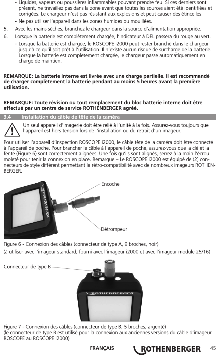 FRANÇAIS 45  - Liquides, vapeurs ou poussières inﬂammables pouvant prendre feu. Si ces derniers sont        présent, ne travaillez pas dans la zone avant que toutes les sources aient été identiﬁées et       corrigées. Le chargeur n‘est pas résistant aux explosions et peut causer des étincelles.  - Ne pas utiliser l‘appareil dans les zones humides ou mouillées.5.  Avec les mains sèches, branchez le chargeur dans la source d‘alimentation appropriée.6.  Lorsque la batterie est complètement chargée, l‘indicateur à DEL passera du rouge au vert.  - Lorsque la batterie est chargée, le ROSCOPE i2000 peut rester branché dans le chargeur        jusqu‘à ce qu‘il soit prêt à l‘utilisation. Il n‘existe aucun risque de surcharge de la batterie.       Lorsque la batterie est complètement chargée, le chargeur passe automatiquement en        charge de maintien.REMARQUE: La batterie interne est livrée avec une charge partielle. Il est recommandé de charger complètement la batterie pendant au moins 5 heures avant la première utilisation.REMARQUE: Toute révision ou tout remplacement du bloc batterie interne doit être effectué par un centre de service ROTHENBERGER agréé.  3.4  Installation du câble de tête de la caméra   Un seul appareil d‘imagerie doit être relié à l‘unité à la fois. Assurez-vous toujours que      l‘appareil est hors tension lors de l‘installation ou du retrait d‘un imageur.Pour utiliser l‘appareil d‘inspection ROSCOPE i2000, le câble tête de la caméra doit être connecté à l‘appareil de poche. Pour brancher le câble à l‘appareil de poche, assurez-vous que la clé et la fente (Figure 6) sont correctement alignées. Une fois qu‘ils sont alignés, serrez à la main l‘écrou moleté pour tenir la connexion en place. Remarque – Le ROSCOPE i2000 est équipé de (2) con-necteurs de style différent permettant la rétro-compatibilité avec de nombreux imageurs ROTHEN-BERGER. Encoche      DétrompeurFigure 6 - Connexion des câbles (connecteur de type A, 9 broches, noir)(à utiliser avec l‘imageur standard, fourni avec l‘imageur i2000 et avec l‘imageur module 25/16)Connecteur de type BFigure 7 - Connexion des câbles (connecteur de type B, 5 broches, argenté)(le connecteur de type B est utilisé pour la connexion aux anciennes versions du câble d‘imageur ROSCOPE au ROSCOPE i2000)