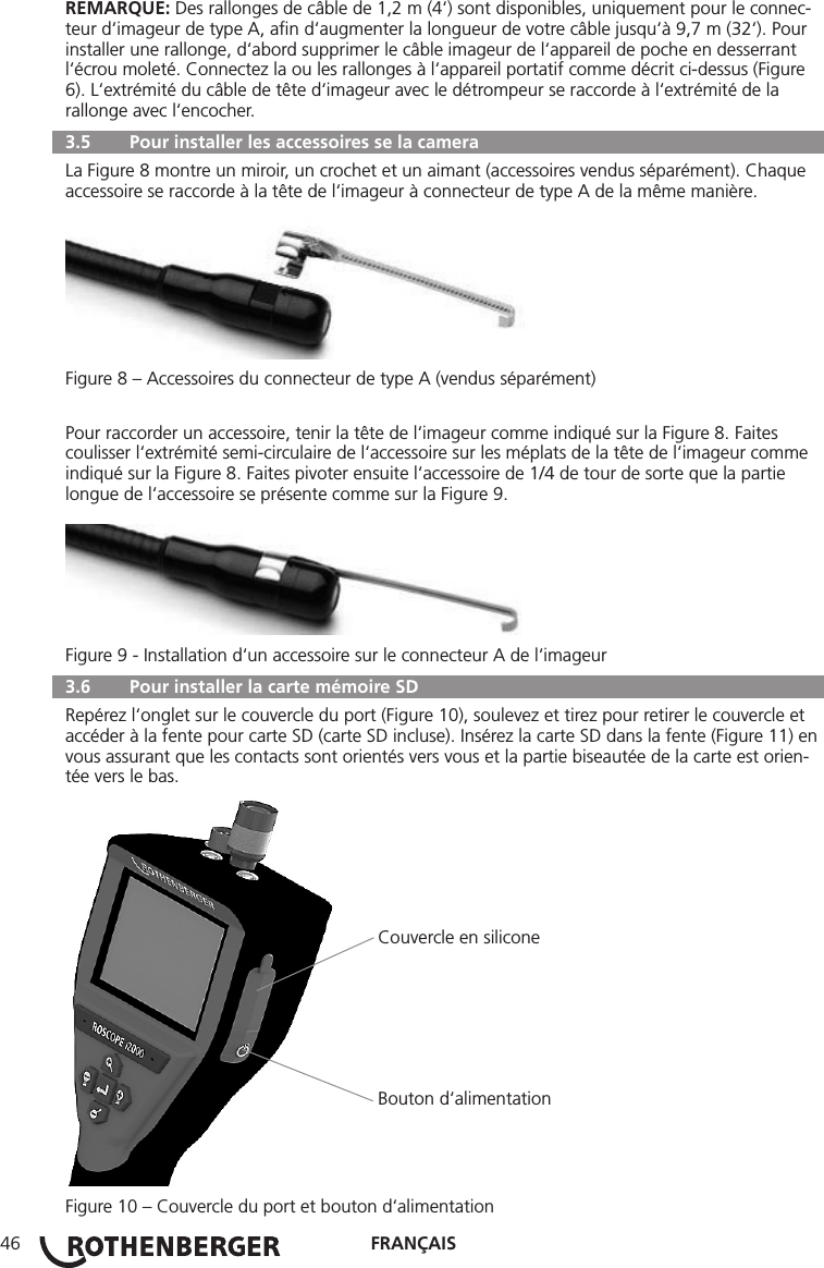FRANÇAIS46REMARQUE: Des rallonges de câble de 1,2 m (4‘) sont disponibles, uniquement pour le connec-teur d‘imageur de type A, aﬁn d‘augmenter la longueur de votre câble jusqu‘à 9,7 m (32‘). Pour installer une rallonge, d‘abord supprimer le câble imageur de l‘appareil de poche en desserrant l‘écrou moleté. Connectez la ou les rallonges à l‘appareil portatif comme décrit ci-dessus (Figure 6). L‘extrémité du câble de tête d‘imageur avec le détrompeur se raccorde à l‘extrémité de la rallonge avec l‘encocher.  3.5   Pour installer les accessoires se la camera La Figure 8 montre un miroir, un crochet et un aimant (accessoires vendus séparément). Chaque accessoire se raccorde à la tête de l‘imageur à connecteur de type A de la même manière.Figure 8 – Accessoires du connecteur de type A (vendus séparément)Pour raccorder un accessoire, tenir la tête de l‘imageur comme indiqué sur la Figure 8. Faites coulisser l‘extrémité semi-circulaire de l‘accessoire sur les méplats de la tête de l‘imageur comme indiqué sur la Figure 8. Faites pivoter ensuite l‘accessoire de 1/4 de tour de sorte que la partie longue de l‘accessoire se présente comme sur la Figure 9.Figure 9 - Installation d‘un accessoire sur le connecteur A de l‘imageur  3.6   Pour installer la carte mémoire SD Repérez l‘onglet sur le couvercle du port (Figure 10), soulevez et tirez pour retirer le couvercle et accéder à la fente pour carte SD (carte SD incluse). Insérez la carte SD dans la fente (Figure 11) en vous assurant que les contacts sont orientés vers vous et la partie biseautée de la carte est orien-tée vers le bas.                                                              Couvercle en silicone                                                              Bouton d‘alimentationFigure 10 – Couvercle du port et bouton d‘alimentation