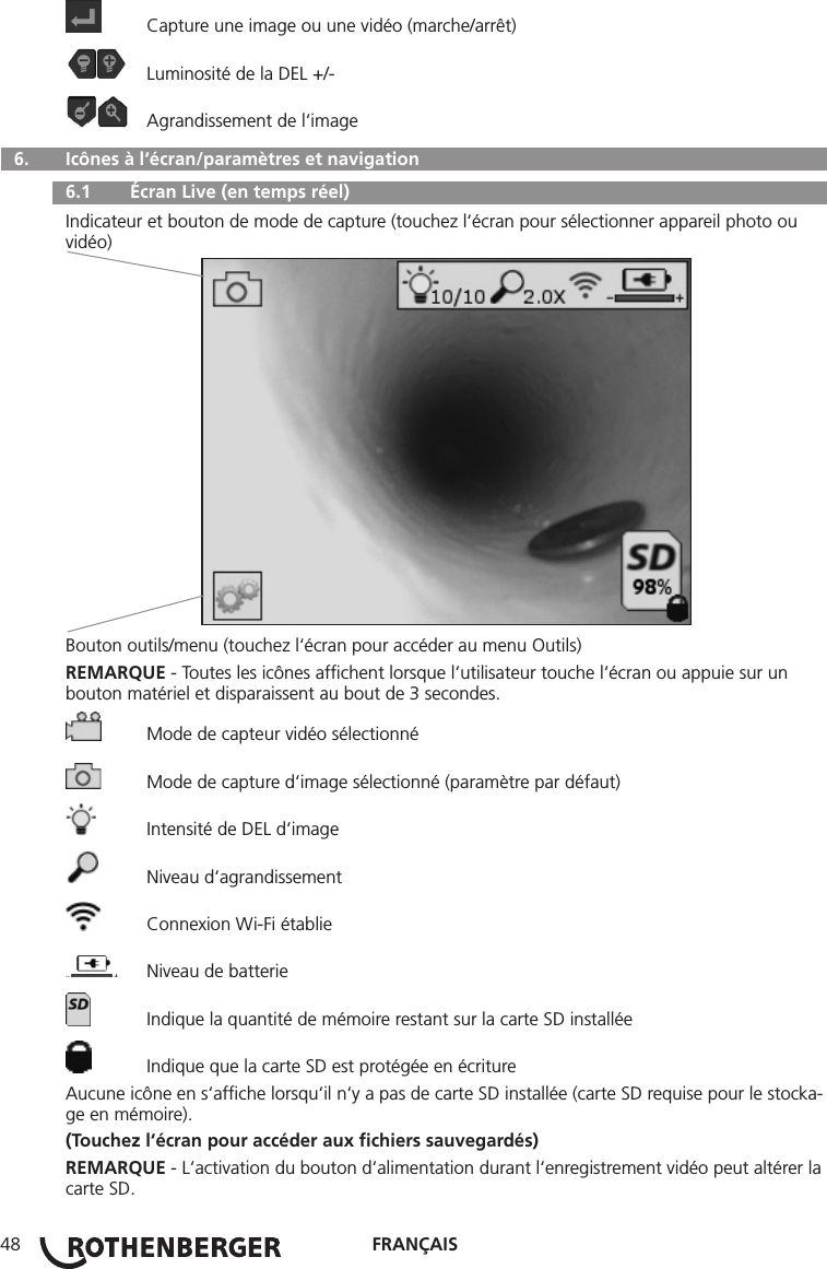 FRANÇAIS48  Capture une image ou une vidéo (marche/arrêt)  Luminosité de la DEL +/-  Agrandissement de l‘image  6.   Icônes à l‘écran/paramètres et navigation  6.1   Écran Live (en temps réel)Indicateur et bouton de mode de capture (touchez l‘écran pour sélectionner appareil photo ou vidéo)Bouton outils/menu (touchez l‘écran pour accéder au menu Outils)REMARQUE - Toutes les icônes afﬁchent lorsque l‘utilisateur touche l‘écran ou appuie sur un bouton matériel et disparaissent au bout de 3 secondes.  Mode de capteur vidéo sélectionné  Mode de capture d‘image sélectionné (paramètre par défaut)  Intensité de DEL d‘image  Niveau d‘agrandissement  Connexion Wi-Fi établie  Niveau de batterie  Indique la quantité de mémoire restant sur la carte SD installée  Indique que la carte SD est protégée en écritureAucune icône en s‘afﬁche lorsqu‘il n‘y a pas de carte SD installée (carte SD requise pour le stocka-ge en mémoire).(Touchez l‘écran pour accéder aux ﬁchiers sauvegardés)REMARQUE - L‘activation du bouton d‘alimentation durant l‘enregistrement vidéo peut altérer la carte SD.