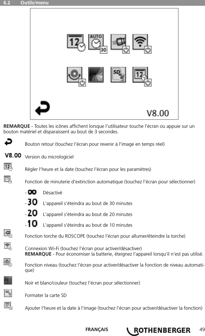 FRANÇAIS 49  6.2   Outils/menuREMARQUE - Toutes les icônes afﬁchent lorsque l‘utilisateur touche l‘écran ou appuie sur un bouton matériel et disparaissent au bout de 3 secondes.  Bouton retour (touchez l‘écran pour revenir à l‘image en temps réel)  Version du micrologiciel  Régler l‘heure et la date (touchez l‘écran pour les paramètres)  Fonction de minuterie d‘extinction automatique (touchez l‘écran pour sélectionner) -  Désactivé -   L‘appareil s‘éteindra au bout de 30 minutes -   L‘appareil s‘éteindra au bout de 20 minutes -   L‘appareil s‘éteindra au bout de 10 minutes  Fonction torche du ROSCOPE (touchez l‘écran pour allumer/éteindre la torche)  Connexion Wi-Fi (touchez l‘écran pour activer/désactiver) REMARQUE - Pour économiser la batterie, éteignez l‘appareil lorsqu‘il n‘est pas utilisé.  Fonction niveau (touchez l‘écran pour activer/désactiver la fonction de niveau automati-  que)  Noir et blanc/couleur (touchez l‘écran pour sélectionner)  Formater la carte SD  Ajouter l‘heure et la date à l‘image (touchez l‘écran pour activer/désactiver la fonction)