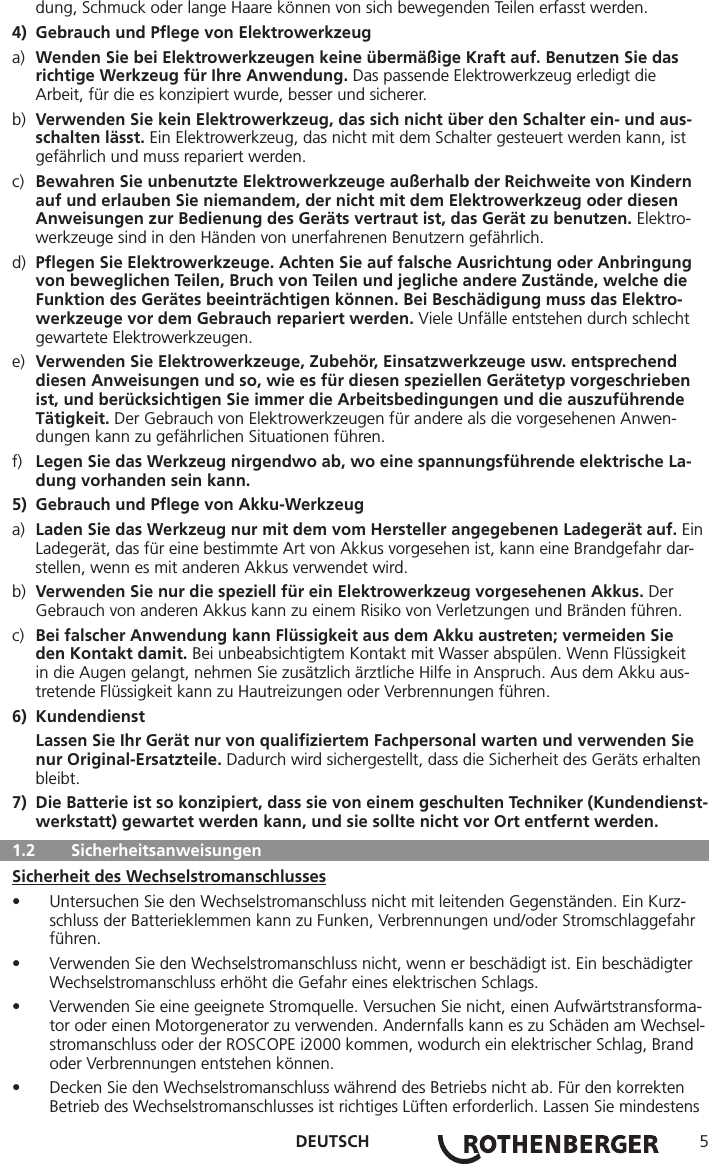 DEUTSCH 5  dung, Schmuck oder lange Haare können von sich bewegenden Teilen erfasst werden.4)  Gebrauch und Pﬂege von Elektrowerkzeuga)  Wenden Sie bei Elektrowerkzeugen keine übermäßige Kraft auf. Benutzen Sie das      richtige Werkzeug für Ihre Anwendung. Das passende Elektrowerkzeug erledigt die      Arbeit, für die es konzipiert wurde, besser und sicherer.b)  Verwenden Sie kein Elektrowerkzeug, das sich nicht über den Schalter ein- und aus-     schalten lässt. Ein Elektrowerkzeug, das nicht mit dem Schalter gesteuert werden kann, ist      gefährlich und muss repariert werden.c)  Bewahren Sie unbenutzte Elektrowerkzeuge außerhalb der Reichweite von Kindern     auf und erlauben Sie niemandem, der nicht mit dem Elektrowerkzeug oder diesen      Anweisungen zur Bedienung des Geräts vertraut ist, das Gerät zu benutzen. Elektro-     werkzeuge sind in den Händen von unerfahrenen Benutzern gefährlich.d)  Pﬂegen Sie Elektrowerkzeuge. Achten Sie auf falsche Ausrichtung oder Anbringung     von beweglichen Teilen, Bruch von Teilen und jegliche andere Zustände, welche die      Funktion des Gerätes beeinträchtigen können. Bei Beschädigung muss das Elektro-     werkzeuge vor dem Gebrauch repariert werden. Viele Unfälle entstehen durch schlecht      gewartete Elektrowerkzeugen.e)  Verwenden Sie Elektrowerkzeuge, Zubehör, Einsatzwerkzeuge usw. entsprechend      diesen Anweisungen und so, wie es für diesen speziellen Gerätetyp vorgeschrieben      ist, und berücksichtigen Sie immer die Arbeitsbedingungen und die auszuführende     Tätigkeit. Der Gebrauch von Elektrowerkzeugen für andere als die vorgesehenen Anwen-     dungen kann zu gefährlichen Situationen führen.f)  Legen Sie das Werkzeug nirgendwo ab, wo eine spannungsführende elektrische La-     dung vorhanden sein kann.5)  Gebrauch und Pﬂege von Akku-Werkzeuga)  Laden Sie das Werkzeug nur mit dem vom Hersteller angegebenen Ladegerät auf. Ein    Ladegerät, das für eine bestimmte Art von Akkus vorgesehen ist, kann eine Brandgefahr dar-     stellen, wenn es mit anderen Akkus verwendet wird.b)  Verwenden Sie nur die speziell für ein Elektrowerkzeug vorgesehenen Akkus. Der      Gebrauch von anderen Akkus kann zu einem Risiko von Verletzungen und Bränden führen.c)  Bei falscher Anwendung kann Flüssigkeit aus dem Akku austreten; vermeiden Sie      den Kontakt damit. Bei unbeabsichtigtem Kontakt mit Wasser abspülen. Wenn Flüssigkeit      in die Augen gelangt, nehmen Sie zusätzlich ärztliche Hilfe in Anspruch. Aus dem Akku aus-     tretende Flüssigkeit kann zu Hautreizungen oder Verbrennungen führen.6) Kundendienst  Lassen Sie Ihr Gerät nur von qualiﬁziertem Fachpersonal warten und verwenden Sie     nur Original-Ersatzteile. Dadurch wird sichergestellt, dass die Sicherheit des Geräts erhalten   bleibt.7)  Die Batterie ist so konzipiert, dass sie von einem geschulten Techniker (Kundendienst-   werkstatt) gewartet werden kann, und sie sollte nicht vor Ort entfernt werden.  1.2   SicherheitsanweisungenSicherheit des Wechselstromanschlusses• Untersuchen Sie den Wechselstromanschluss nicht mit leitenden Gegenständen. Ein Kurz-schluss der Batterieklemmen kann zu Funken, Verbrennungen und/oder Stromschlaggefahr führen.• Verwenden Sie den Wechselstromanschluss nicht, wenn er beschädigt ist. Ein beschädigter Wechselstromanschluss erhöht die Gefahr eines elektrischen Schlags.• Verwenden Sie eine geeignete Stromquelle. Versuchen Sie nicht, einen Aufwärtstransforma-tor oder einen Motorgenerator zu verwenden. Andernfalls kann es zu Schäden am Wechsel-stromanschluss oder der ROSCOPE i2000 kommen, wodurch ein elektrischer Schlag, Brand oder Verbrennungen entstehen können.• Decken Sie den Wechselstromanschluss während des Betriebs nicht ab. Für den korrekten Betrieb des Wechselstromanschlusses ist richtiges Lüften erforderlich. Lassen Sie mindestens 