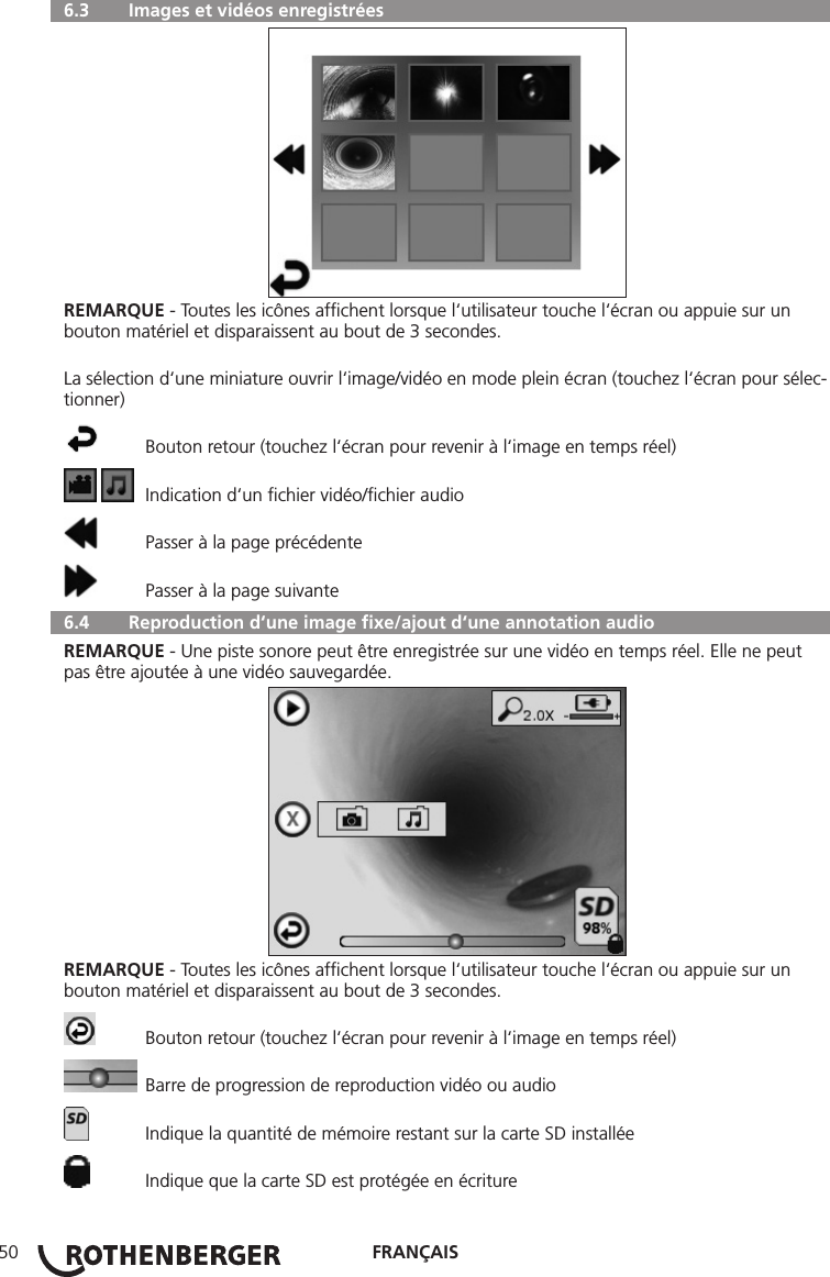 FRANÇAIS50  6.3   Images et vidéos enregistréesREMARQUE - Toutes les icônes afﬁchent lorsque l‘utilisateur touche l‘écran ou appuie sur un bouton matériel et disparaissent au bout de 3 secondes.La sélection d‘une miniature ouvrir l‘image/vidéo en mode plein écran (touchez l‘écran pour sélec-tionner)  Bouton retour (touchez l‘écran pour revenir à l‘image en temps réel)    Indication d‘un ﬁchier vidéo/ﬁchier audio  Passer à la page précédente  Passer à la page suivante  6.4   Reproduction d‘une image ﬁxe/ajout d‘une annotation audioREMARQUE - Une piste sonore peut être enregistrée sur une vidéo en temps réel. Elle ne peut pas être ajoutée à une vidéo sauvegardée.REMARQUE - Toutes les icônes afﬁchent lorsque l‘utilisateur touche l‘écran ou appuie sur un bouton matériel et disparaissent au bout de 3 secondes.  Bouton retour (touchez l‘écran pour revenir à l‘image en temps réel)  Barre de progression de reproduction vidéo ou audio  Indique la quantité de mémoire restant sur la carte SD installée  Indique que la carte SD est protégée en écriture