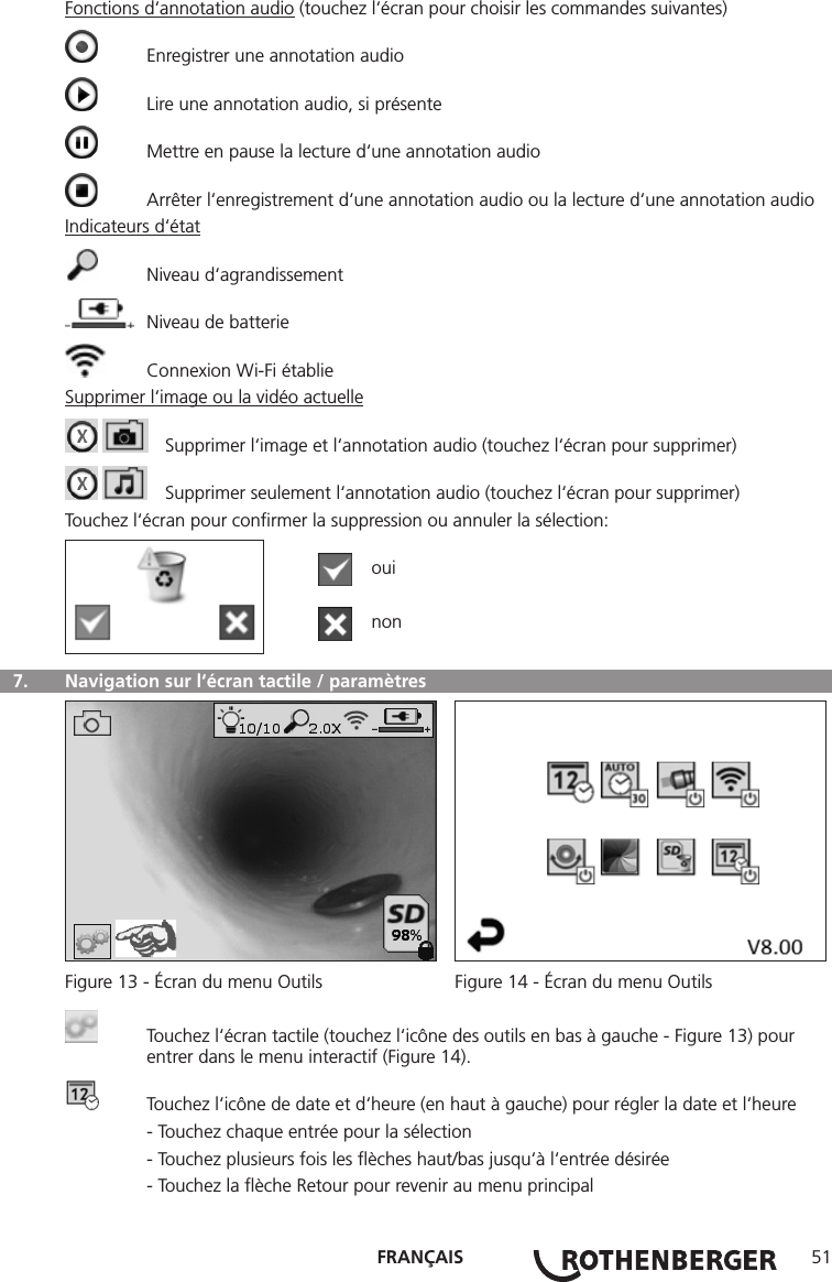 FRANÇAIS 51Fonctions d‘annotation audio (touchez l‘écran pour choisir les commandes suivantes)  Enregistrer une annotation audio  Lire une annotation audio, si présente  Mettre en pause la lecture d‘une annotation audio  Arrêter l‘enregistrement d‘une annotation audio ou la lecture d‘une annotation audioIndicateurs d‘état  Niveau d‘agrandissement  Niveau de batterie  Connexion Wi-Fi établieSupprimer l‘image ou la vidéo actuelle    Supprimer l‘image et l‘annotation audio (touchez l‘écran pour supprimer)    Supprimer seulement l‘annotation audio (touchez l‘écran pour supprimer)Touchez l‘écran pour conﬁrmer la suppression ou annuler la sélection:  oui  non  7.   Navigation sur l‘écran tactile / paramètres Figure 13 - Écran du menu Outils  Figure 14 - Écran du menu Outils  Touchez l‘écran tactile (touchez l‘icône des outils en bas à gauche - Figure 13) pour      entrer dans le menu interactif (Figure 14).  Touchez l‘icône de date et d‘heure (en haut à gauche) pour régler la date et l‘heure  - Touchez chaque entrée pour la sélection  - Touchez plusieurs fois les ﬂèches haut/bas jusqu‘à l‘entrée désirée  - Touchez la ﬂèche Retour pour revenir au menu principal