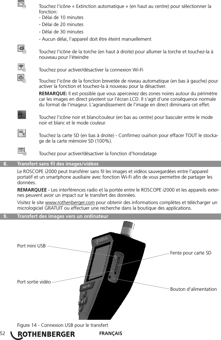 FRANÇAIS52  Touchez l‘icône « Extinction automatique » (en haut au centre) pour sélectionner la     fonction:  - Délai de 10 minutes  - Délai de 20 minutes  - Délai de 30 minutes  - Aucun délai, l‘appareil doit être éteint manuellement  Touchez l‘icône de la torche (en haut à droite) pour allumer la torche et touchez-la à      nouveau pour l‘éteindre  Touchez pour activer/désactiver la connexion Wi-Fi  Touchez l‘icône de la fonction brevetée de niveau automatique (en bas à gauche) pour    activer la fonction et touchez-la à nouveau pour la désactiver. REMARQUE: Il est possible que vous aperceviez des zones noires autour du périmètre     car les images en direct pivotent sur l‘écran LCD. Il s‘agit d‘une conséquence normale     du format de l‘imageur. L‘agrandissement de l‘image en direct diminuera cet effet.  Touchez l‘icône noir et blanc/couleur (en bas au centre) pour basculer entre le mode      noir et blanc et le mode couleur.  Touchez la carte SD (en bas à droite) - Conﬁrmez oui/non pour effacer TOUT le stocka-    ge de la carte mémoire SD (100%).  Touchez pour activer/désactiver la fonction d‘horodatage  8.   Transfert sans ﬁl des images/vidéosLe ROSCOPE i2000 peut transférer sans ﬁl les images et vidéos sauvegardées entre l‘appareil portatif et un smartphone auxiliaire avec fonction Wi-Fi aﬁn de vous permettre de partager les données.REMARQUEE - Les interférences radio et la portée entre le ROSCOPE i2000 et les appareils exter-nes peuvent avoir un impact sur le transfert des données.Visitez le site www.rothenberger.com pour obtenir des informations complètes et télécharger un micrologiciel GRATUIT ou effectuer une recherche dans la boutique des applications.  9.   Transfert des images vers un ordinateurPort mini USB                                                                                                                 Fente pour carte SDPort sortie vidéo                                                                                                                 Bouton d‘alimentationFigure 14 - Connexion USB pour le transfert