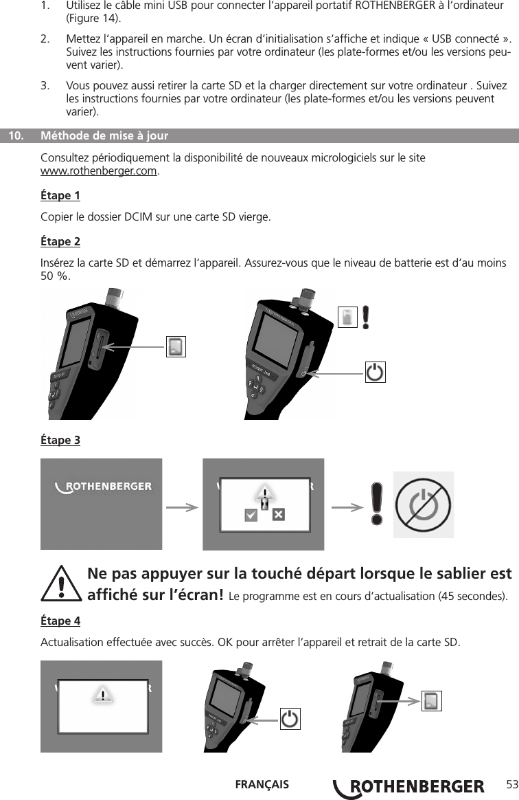 FRANÇAIS 531.  Utilisez le câble mini USB pour connecter l‘appareil portatif ROTHENBERGER à l‘ordinateur (Figure 14).2.  Mettez l‘appareil en marche. Un écran d‘initialisation s‘afﬁche et indique « USB connecté ». Suivez les instructions fournies par votre ordinateur (les plate-formes et/ou les versions peu-vent varier).3.  Vous pouvez aussi retirer la carte SD et la charger directement sur votre ordinateur . Suivez les instructions fournies par votre ordinateur (les plate-formes et/ou les versions peuvent varier).  10.  Méthode de mise à jourConsultez périodiquement la disponibilité de nouveaux micrologiciels sur le sitewww.rothenberger.com.Étape 1Copier le dossier DCIM sur une carte SD vierge.Étape 2Insérez la carte SD et démarrez l‘appareil. Assurez-vous que le niveau de batterie est d‘au moins 50 %.          Étape 3     Ne pas appuyer sur la touché départ lorsque le sablier est  afﬁché sur l’écran! Le programme est en cours d’actualisation (45 secondes).Étape 4Actualisation effectuée avec succès. OK pour arrêter l’appareil et retrait de la carte SD.       