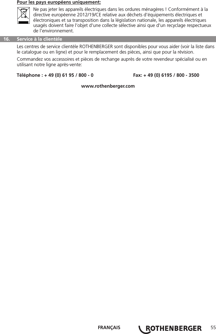 FRANÇAIS 55Pour les pays européens uniquement:  Ne pas jeter les appareils électriques dans les ordures ménagères ! Conformément à la directive européenne 2012/19/CE relative aux déchets d‘équipements électriques et électroniques et sa transposition dans la législation nationale, les appareils électriques usagés doivent faire l‘objet d‘une collecte sélective ainsi que d‘un recyclage respectueux de l‘environnement.  16.   Service à la clientèleLes centres de service clientèle ROTHENBERGER sont disponibles pour vous aider (voir la liste dans le catalogue ou en ligne) et pour le remplacement des pièces, ainsi que pour la révision.Commandez vos accessoires et pièces de rechange auprès de votre revendeur spécialisé ou en utilisant notre ligne après-vente:Téléphone : + 49 (0) 61 95 / 800 - 0                              Fax: + 49 (0) 6195 / 800 - 3500www.rothenberger.com