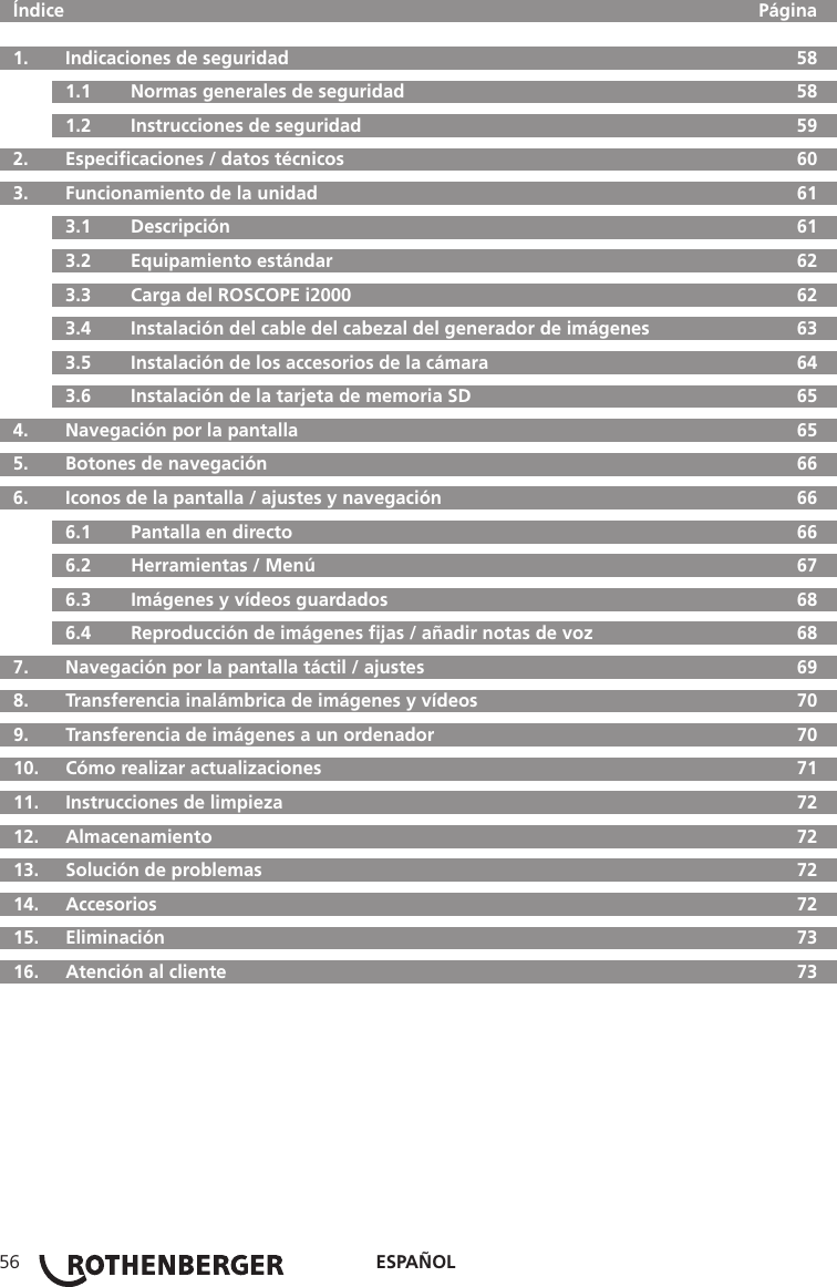 ESPAÑOL56  Índice     Página  1.   Indicaciones de seguridad  58  1.1   Normas generales de seguridad  58  1.2   Instrucciones de seguridad  59  2.  Especiﬁcaciones / datos técnicos  60  3.   Funcionamiento de la unidad  61  3.1   Descripción  61  3.2   Equipamiento estándar  62  3.3   Carga del ROSCOPE i2000  62  3.4  Instalación del cable del cabezal del generador de imágenes  63  3.5   Instalación de los accesorios de la cámara  64  3.6   Instalación de la tarjeta de memoria SD  65  4.  Navegación por la pantalla  65  5.   Botones de navegación  66  6.   Iconos de la pantalla / ajustes y navegación  66  6.1   Pantalla en directo  66  6.2   Herramientas / Menú  67  6.3   Imágenes y vídeos guardados  68  6.4   Reproducción de imágenes ﬁjas / añadir notas de voz  68  7.   Navegación por la pantalla táctil / ajustes  69  8.   Transferencia inalámbrica de imágenes y vídeos  70  9.   Transferencia de imágenes a un ordenador  70  10.  Cómo realizar actualizaciones  71  11.   Instrucciones de limpieza  72  12.   Almacenamiento  72  13.   Solución de problemas  72 14.  Accesorios  72 15.  Eliminación  73  16.   Atención al cliente  73